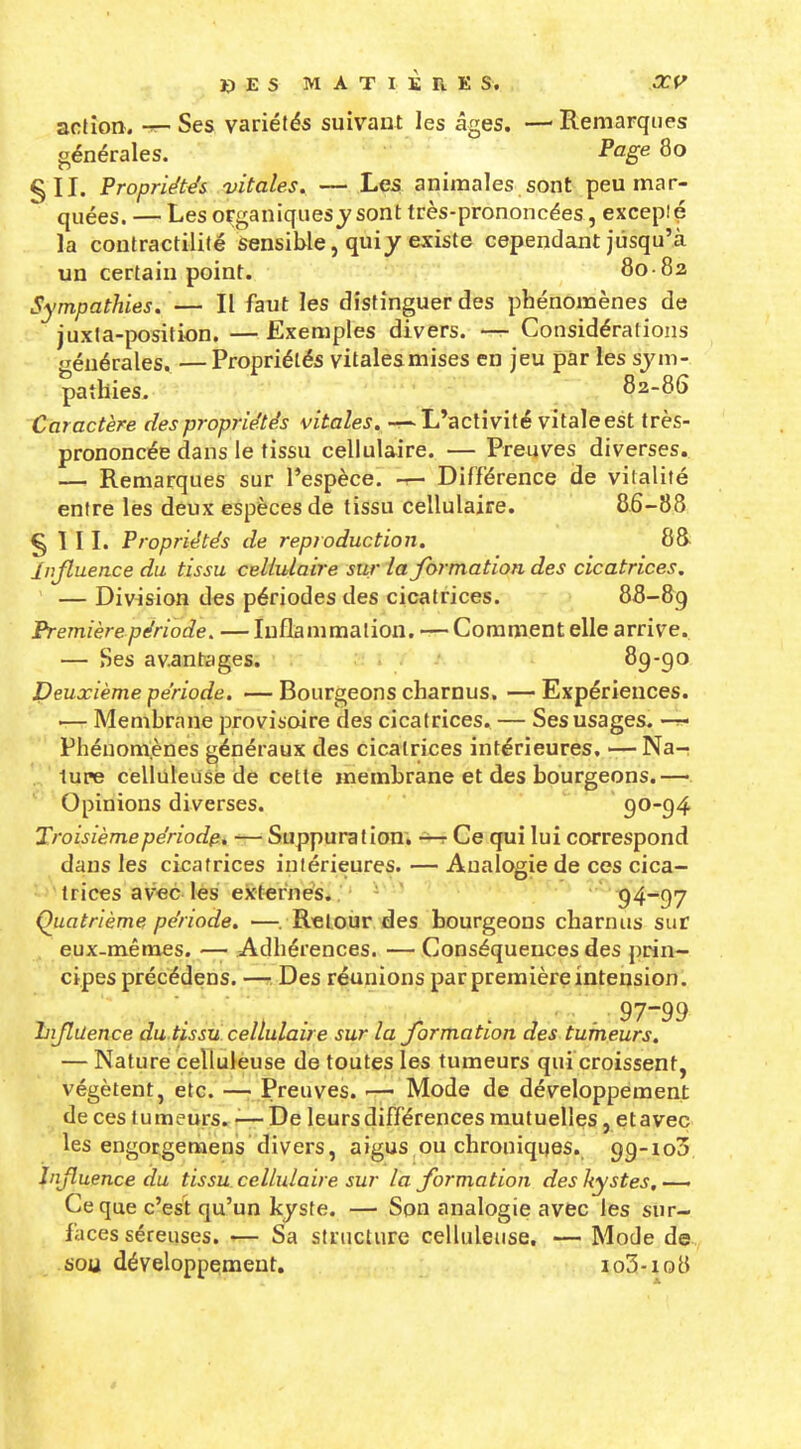 Xi E s MATIÈRES. OCf^ aclîon. -r- Ses variétés suivant les âges. — Remarques générales. Pog^ 80 §11. Propriétés vitales. — Les animales sont peu mar- quées. — Les organiques^sont très-prononcées, excepié la conlracrilité Sensible, qui y existe cependant jusqu'à un certain point. 80-82 Sympathies. — Il faut les distinguer des phénomènes de juxta-position. — Exemples divers. — Considérations générales. — Propriétés vitales mises en jeu par les sym- pathies, 82-86 Caractère des propriétés vitales. L'activité vitale est très- prononcée dans le tissu cellulaire. — Preuves diverses. —■ Remarques sur l'espèce, -r- Différence de vitalité entre les deux espèces de tissu cellulaire. 8.6-88 § 1 IL Propriétés de reproduction. 88 Injtuence du tissu cellulaire sur la jormation des cicatrices, — Division des périodes des cicatrices. 88-89 Première période. — Inflammation, -r- Comment elle arrive. — Ses avantages. ï 'f - 89-go Deuxième période. — Bourgeons charnus. — Expériences. '— Membrane provisoire des cicatrices. — Ses usages. — Phénornènes généraux des cicatrices intérieures. —Na- ture celluleusè de cette membrane et des bourgeons.— Opinions diverses. 90-94 Troisièmepériod^i -— Suppuration, Ce qui lui correspond dans les cicatrices intérieures. — Analogie de ces cica- trices avec les externes. '  94~97 Quatrième période. —. Retour des bourgeons charnus sur eux-mêmes. — Adhérences. — Conséquences des prin- cipes précédens. — Des réunions par première intension. . 97-99 îiijlilence du tissu cellulaire sur la Jormation des tumeurs. — Nature celluleusè de toutes les tumeurs qui croissent, végètent, etc. —- Preuves. Mode de développement de ces tumeurs. ■— De leurs différences mutuelles, etaveç les engotgemens divers, aigus ou chroniques. 99-103 Injluence du tissu cellulaire sur la Jormation des kystes, — Ce que c'est qu'un kyste. — Son analogie avec les sur- faces séreuses. — Sa structure celluleusè. — Mode de sou développement. io3-io8