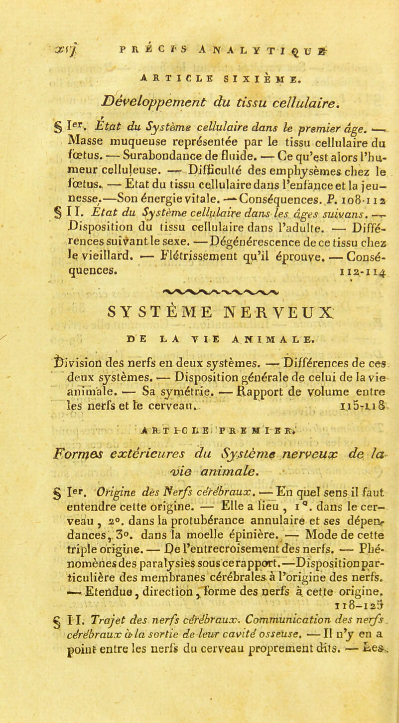 ar(/' P R É C î' s A N A L Y T I ^ U * ARTICLE SIXIÈME. Développement du tissu cellulaire. § I. Etat du Système cellulaire dans le premier âge. • Masse muqueuse représentée par le tissu cellulaire du fioetus. — Surabondance de fluide. — Ce qu'est alors l'hu- meur celluleuse. Difficulté des emphysèmes chez le Ibetus.. — Etat du tissu cellulaire dans l'enfance et la jeu- nesse.—Son énergie vitale. — Conséquences. P. io8-na § II. État du ^ystèm^ cellulaire dans les dges suivons. —- Disposition du tissu cellulaire dans l'adulte. — Diffé- rences suivant le sexe. — Dégénérescence de ce tissu chez le vieillard. — Flétrissement qu'il éprouve. — Consé- quences. I12-114 SYSTÈME NERVEUX DE LA VIE A If I M A L E, î)ivision des nerfs en deux systèmes. Différences de ces. deux systèmes. — Disposition générale de celui de la vie- animale. — Sa symétrie. —Rapport de volume entre les nerfs et le cerveau.. ii5tLi8 A IL T I-C li B p R ï; M I B r; Forrnes extérieures du Système nerveux de la- n^ie animale. § 1er. Origine dès Nerfs cérébraux.'-^'En quel sens il faut entendre Cette origine. -— Elle a lieu , i dans le cer- veau , 2°. dans la protubérance annulaire et ses dépeiv dances,. 3o. dans la moelle épinière. —■ Mode de cette triple origine. — De l'entrecroisement des nerfs. — Phé- nomènes des paratysiès sous ce rapport.—Disposition par- ticulière des membranes cérébrales à l'origine des nerfs. —- Etendue, direction y forme des nerfs à cette origine, 118-125 g I I. Trajet des nerfs cérébraux. Communication des nerfs. cérébraux itla sortie de leur cavité osseuse. —Il n'y en a point entre les nerfs du cerveau proprement dits. — iues^-.
