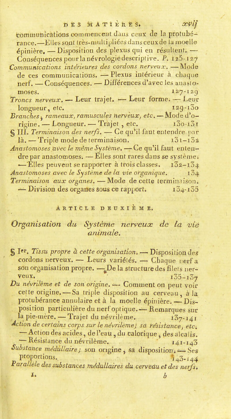 DÉSMATiÈiiÈS. œvif (cominunicàtiôns coimueuLeut daus ceux ae la protubé- rance.—KlletiSQUt Irès-mullipliées dans ceux de la jnoelle épinière, —Disposition des plexus qui en résultent. — Conséquences pour la névrologiedescriplive. P. 125-127 Communications intérieures des cordons nerveux. —Mode de ces communications. — Plexus intérieur à chaque nerf. —Conséquences. — Différences d'avec les anasto- moses. 127-129 Troncs nerveux. — Leur trajet. —- Leur forme. — Leur longueur, etc. i2g-i3o Branches -^ rameaux, ramusculeS nerveux, etc. — Mode d'o- rigine. — Longueur. — Trajet , etc. i36-i3i § in. Terminaison des nerfs. — Ce qu'il faut entendre jmr là. — Triple mode de terminaison. 131-1 Sa Anastomoses avec le même Système. — Ce qu'il faut enten- dre par anastomoses. — Elles sont rares dans se systèmci •—'Elles peuvent se rapporter à trois classes. i32-i34 Anastomoses avec le Système de la vie organique. i34 Terminaison aux organes.—Mode de cette terminaison. — Division des organes sous ce rapport* 134-133 Article deuxième. Organisation du Système neri^eux de la vie animale. § Tissu propre à cette organisation. «— Disposition des cordons nerveux. — Leurs variétés. — Chaque nerf a sou organisation propre. -—^De la structure des filets ner- veux. ^ • i35-i37 Du névrilème et de son origine. -— Comment on peut voir cette origine. — Sa triple disposition au cerveau, à la protubérance annulaire et à la moelle épinière. — Dis- position particulière du nerf optique. — Remarques sur la pie-mère. — Trajet du névrilème. 137-141 Action de certains corps sur le ne'vrilème; sa résistance, eta — Action des acides, de l'eau, du calorique j (les alcalis. — Résistance du névrilème. ' 141-143 Substance médullaire; sou origine, sa dispositioni — Ses proportions. •43-^44 Parallèle des substances médullaires du cerveau et des nerfsi