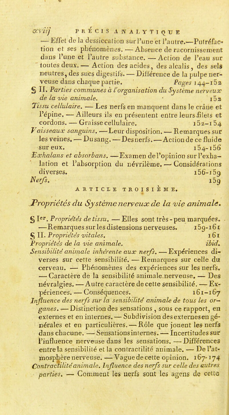 — Effet de la dessiccation sur l'une et l'autre.—Putréfac- tion et ses phénomènes.—Absence de racornissement dans l'une et l'autre substance. —Action de l'eau sur ' foutes deux-.— Action des acides, des alcalis, des sels neutres, des sucs digestifs. — Dillérence de la pulpe ner- veuse dans chaque partie. Pages i4^-i5z § II. Parties communes à l'organisation du Système nerveuoc de la vie animale. • i53 Tissu cellulaire. ■— Les nerfs en manquent dans le crâne et l'épine.—Ailleurs ils en présentent entre leurs£lets et cordons. — Graisse cellulaire. 162-1 64 Vaisseaux sanguins. —Leur disposition. — Remarques sur les veines. ■— Dusang. —Desnerfs.—Action de ce fluide sur eux. 154-156 Exhalons et absorbans. —Examen de l'opinion sur l'exha- lation et l'absorption du névrilème. — Considérations diverses. i56-i59 Nerfs. 159 ARTICLE TROISIÈME, JPropriétés du Système nerveux de la vie animale, § I«^. Propriétés de tissu. — Elles sont très - peu marquées. —Remarques sur les distensions nerveuses. 159-16 r £ II. Propriétés vitales. 161 Propriétés de la vie animale. ibid. Sensibilité animale inhérente aux nerfs. —Expériences di- verses sur cette sensibilité.—Remarques sur celle du cerveau. — Phénomènes des expériences sur les nerfs. — Caractère de la sensibilité animale.nerveuse. — Des névralgies. —Autre caractère de cette sensibilité. — Ex- périences. — Conséquences. 161-167 Influence des nerfs sur la sensibdité animale de tous les or^ ganes. —Distinction des sensations , sous ce rapport, eu externes et en internes. — Subdivision desexternesen gé- nérales et en particulières. — Rôle que jouent les nerfs dans chacune. — Sensationsinternes. — Incertitudes sur l'influence nerveuse dans les sensations. — Différences entre la sensibilité et la contractilité animale. — De l'at- mosphère nerveuse. — Vague de cette opinion. 167-174 Contractilité animale. Infuence des nerfs sur celle des autres parties. — Comment les nerfs sont les agens de cette