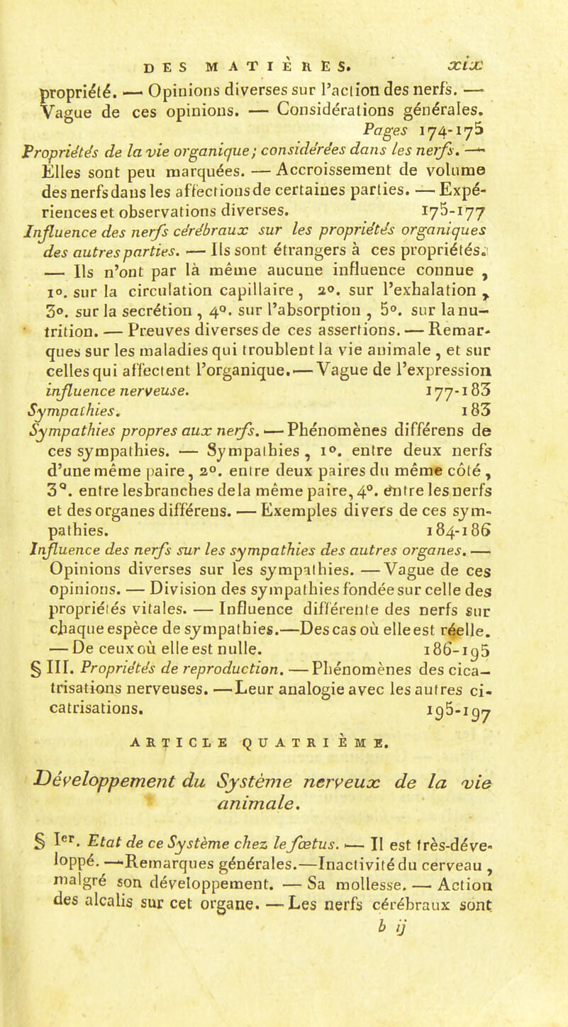 propriété. — Opinions diverses sur l'aciion des nerfs. — Vague de ces opinions. — Considérations générales. Pages 174-175 Propriétés de la vie organique; considérées dans les nerfs. Elles sont peu marquées. —Accroissement de volume des nerfs dans les affections de certaines parties. — Expé- riences et observations diverses. 175-177 Influence des nerfs cérébraux sur les propriétés organiques des autres parties. — Ils sont étrangers à ces proprié tés.i Ils n'ont par là même aucune influence connue , 10. sur la circulation capillaire , a», sur l'exhalation ^ 3». sur la sécrétion , 40. sur l'absorption , 5o. sur la nu- trition. — Preuves diverses de ces assertions. — Remar- ques sur les maladies qui troublent la vie animale , et sur celles qui affectent l'organique.'—Vague de l'expression influence nerveuse, 177-183 Sympathies, i83 Sympathies propres aux nerfs.'—Phénomènes différens de ces sympathies. — Sympalhies, !<>. entre deux nerfs d'une même paire, 2°. enire deux paires du même côté, 3*. entre lesbranches delà même paire,4°. ^Ire lesnerfs et des organes différens. ■— Exemples divers de ces sym- pathies. 184-18S Infuence des nerfs sur les sympathies des autres organes, — Opinions diverses sur les sympalhies. —Vague de ces opinions. — Division des sympathies fondée sur celle des propriéiés vitales. —Influence différente des nerfs sur chaque espèce de sympathies.—Des cas où elle est r<^elle. — De ceux où elle est nulle. i86-ig5 § III. Propriétés de reproduction. —Phénomènes des cica- trisations nerveuses. —Leur analogie avec les autres ci- catrisations. ^95*197 ARTICLE QUATRIÈME. Déi^eloppement du Système nerveuoc de la Q)ie animale. § I^*. Etat de ce Système chez le fœtus. ■— Il est f rès-déve- loppé. —Remarques générales.—Inactivité du cerveau , malgré son développement. — Sa mollesse, — Action des alcalis sur cet organe. —Les nerfs cérébraux sont b ij