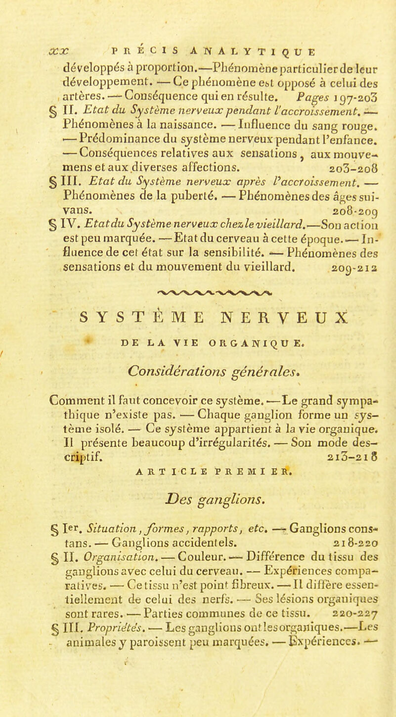 développés à proportion.—Phénomène particulier de leur développement. — Ce phénomène Cbt opposé à celui des artères. — Conséquence qui en résulte. Pages \ 97-203 g II. Etat du Système nerveux pendant l'accroissement. — Phénomènes à la naissance. —^Influence du sang rouge. '— Prédominance du système nerveux pendant l'enfance. — Conséquences relatives aux sensations, auxmouve- mens et aux diverses affections. 2o3-2o8 §111. Etat du Système nerveux après l'accroissement. — Phénomènes de la puberté. —Phénomènes des âgessui- vans. 208-209 § IV. Etatdu Système nerveux chezlevieillard.—Son action est peu marquée. —Etat du cerveau à cette époque In- fluence de cet état sur la sensibilité. -— Phénomènes des sensations et du mouvement du vieillard. 209-212 SYSTEME NERVEUX ♦ DELAVIE ORGANIQUE. Considérations générales* Comment il faut concevoir ce système. •—Le grand sympa- thique n'existe pas. — Chaque ganglion forme un sys- tème isolé. — Ce système appartient à la vie organique. II présente beaucoup d'irrégularités. — Sou mode des- criptif. 213-218 ARTICLE PREMIER. Des ganglions. § 1er, Situation, formes, rapports, etc. —r-Ganglions cons- tans. — Ganglions accidentels. 218-220 §11. Organisation. — Couleur.—-Différence du tissu des ganglions avec celui du cerveau. — Expériences compa- ratives. — Ce tissu n'est point fibreux. — Il diflère essen- tiellement de celui des nerfs. — Ses lésions organiques sont rares. — Parties communes de ce tissu. 220-227 § III. Propriétés. — Les ganglions ont les organiques.—Les animales y paroissent peu marquées. — Expériences. —