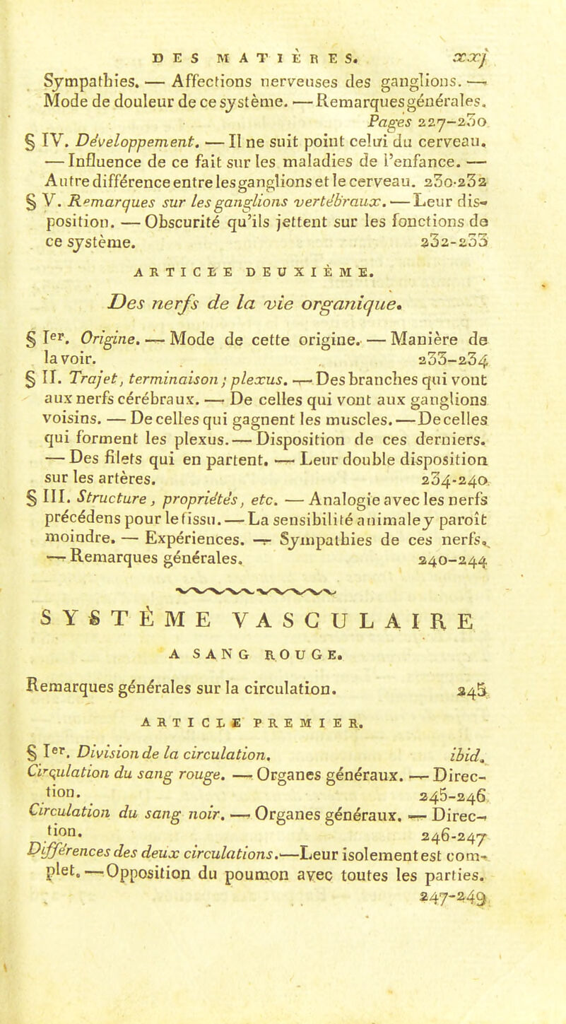 DES MATIERES. XOCJ Sympathies. — Affections nerveuses des ganglions. —■ Mode de douleur de ce système, ■—Remarquesgénérales. Pages 227-200 § IV. Développement, — II ne suit point celai du cerveau, — Influence de ce fait sur les maladies de l'enfance. — Autre différence entre iesganglions et le cerveau, 23o-23a § V, Remarques sur les ganglions vertébraux.—Leur dis- position, —Obscurité qu'ils jettent sur les fonctions da ce système. a32-s53 ARTICEEDEUXIÈME. Des nerfs de la a)ie organique» §1^1*. Origine.Mode de cette origine.— Manière de lavoir. 333-234 § II. Trajet, terminaison ; plexus, t— Des branches qui vont aux nerfs cérébraux, —r De celles qui vont aux ganglions voisins. —De celles qui gagnent les muscles.—De celles qui forment les plexus. — Disposition de ces derniers. — Des filets qui en partent, — Leur double disposition sur les artères. 204-2.^0, § III. Structure, propriétés, etc. —Analogie avec les nerfs précédons pour le (issu. — La sensibili té a uimaley paroît moindre. — Expériences, -r- Sympathies de ces nerfs,. Remarques générales. 240-244 SYSTÈME VASCULAIRE A SANG ROUGE, Remarques générales sur la circulation. 345 ARTICLE PRE MIE Rj. § 1er. Division de la circulation. ihid, Cïrç^ulation du sang rouge. — Organes généraux. — Direc- .tio- . ^ 245-246 Circulation du sang noir. — Organes généraux. —- Direc-» tion. 246-247 l^ijjerences des deux circulations.—Leur isolement est com- plet.—^Opposition du poumon avec toutes les parties. s