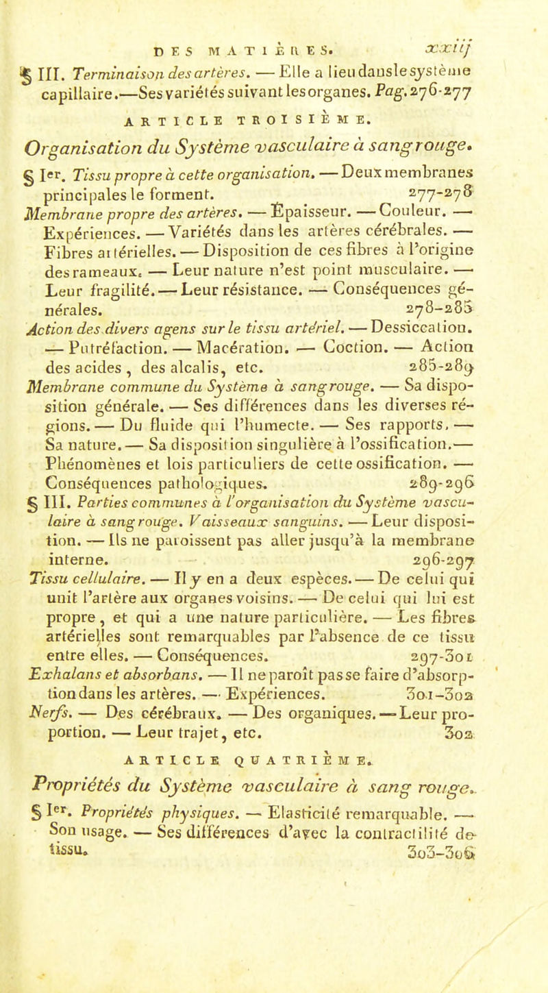 III. Terminaison des artères. —Elle a lieudauslesjstèuie capillaire.—Ses variétés suivant lesorganes. Pog-. 276-277 ARTICLE TROISIÈME. Organisation du Sy stème vasculaire à sang rouge, § Jer. Tissu propre à cette organisation. —Deux membranes principales le forment. 277-278 Membrane propre des artères. — Épaisseur. —Couleur. — Expériences. —Variétés dans les artères cérébrales. — Fibres ai lérielles. — Disposition de ces fibres n l'origine des rameaux. — Leur nature n'est point musculaire. — Leur fragilité. — Leur résistance. —Conséquences gé- nérales. 278-285 Action des divers agens sur le tissu artériel,—Dessiccation. — Putréfaction. — Macération. — Coction. — Action des acides , des alcalis, etc. 285-28(^ Membrane commune du Système à sangrouge. — Sa dispo- sition générale. — Ses différences dans les diverses ré- gions.— Du fluide qui l'humecte.— Ses rapports,— Sa nature.— Sa disposition singulière à l'ossification.— Phénomènes et lois particuliers de cette ossification. — Conséquences pathologiques. 28^-296 § III. Parties communes à l'organisation du Système vascu- laire à sangrouge. Vaisseaux sanguins. —Leur disposi- tion. — Us ne pmoissent pas aller jusqu'à la membrane interne. 296-297 Tissu cellulaire. — IIy en a deux espèces. — De celui qui unit l'artère aux organes voisins. — De celui qui lui est propre, et qui a une nature particulière. — Les fibre» artérielles sont remarquables par l'absence de ce tissu entre elles. — Conséquences. 297-301 Exhalans et absorbons. — Il neparoît passe faire d'absorp- tion dans les artères. — Expériences. 3o.i-3o2 Nerjs. — Des cérébraux. —Des organiques. — Leur pro- portion. — Leur trajet, etc. 3o3 AB.TICLB QUATRIÈME. Propriétés du Système vasculaire à sang rouge.. S 1er. Propriétés physiques. — Elasticité remarquable. — Son usage. — Ses différences d'a?ec la conlracfilité de- t