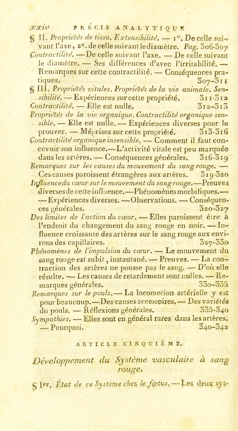 § II. Propriétés de tissu. Extensibilité, — i''. De celle sui- vant l'axe, 2*». de celle suivant lediamètre. Pag. 3o6-3o7 Çontractitité. —De celle suivant l'axe. — De celle suivant le diamètre. — Ses différences d'avec l'irritabilité. — Remarques sur cette çontractiliié. — Conséquences pra- tiques, 307-3II g m. Propriétés vitales. Propriétés de la vie animale. Sen- sibilité. — Expériences sur cette propriété, 311 -31 a Contractilité. — Elle est nulle. 3i2-3i3 Propriétés de la vie organique. Contractilité organique sen- sible. — Elle est nulle. — Expériences diverses pour le prouver. — Méprises sur cette propriété. 313-316 Çontj-actdité organique insensible. — Comment il faut con- cevoir son influence.—L'activité vitale est peu marquée dans les artères. — Conséquences générales. 316-319 flemarques sur les causes du mouvement du sang rouge, — Ces causes paroissent étrangères aux artères. 319-320 In/luencedu cœur sur le mouvement du sang rouge.—Preuves diversesde cette influence.—Phénomènesmorbifiques.—: — Expériences diverses. —Observations. — Conséquen- ces générales. 320-327 Des limites de l'action du cœur. — Elles paroissent être à l'endroit du changement du sang rouge en noir. —In- fluence croissante des artères sur le sang rouge aux envi- rons des capillaires. 327-330 Pfiénomènes de l'impulsion du cœur, —■ Le mouvement du sang rouge est subit, instantané. — Preuves. — La con- tr^aclion des artères ne pousse pas le sang. — D'où elle résulte. ■— Les causes de retardement sont nulles. — Re- marques générales. 33o-335 Remarques sur le pouls. — La locomotion artérielle y est pour beaucoup.—Des causes accessoires.— Des variétés du pouls. — Réflexions générales. 335-340 Sympathies. •— Elles sont en général rares dans les artères. .— Pourquoi. 340-342 ARTICLE CINQUIÈME. Développement du Système vasculaire à sang rouge, ^ 1er. J^tat df ce Système chez, lefiptus. — Les (leux sj$-