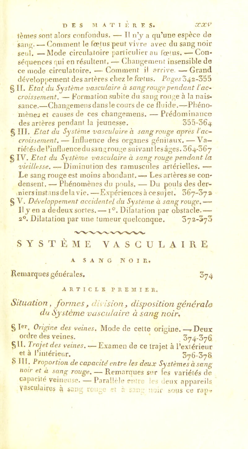 ièmes sont alors confondus, — 11 n'y a qu'une espèce de saiior. — (Comment le foetus peut vivre avec du sang noir seul. —Mode circulatoire particulier au Cœ'us. — Con- séquences qui en résultent, — Changement insensible de ce mode cirf'ulatoire. — Comment il arrive —Grand développement des artères chez le foetus. Pr/o-e^ 342-355 § IL Etat du Système vascuioire. à sang rouge pendant l'ac* croissenient. — Formation subite du sang rou^e à la nais- sance.—Changemensdansle cours de ce fluide.—Phéno- mènes et causes de ces changemens. — Prédominance des artères pendant la jeunesse. 355-364 § ÏIJ. Etat du Système vasculuire a sang rouge après l'ac- croissement.— Influence des ora;anes iiénilaux.—Va— rié.'ésdel'influencedusan z;rou.;e suivant les âges. 364-067 § IV, Etat du Système vasculaire à sang rouge pendant la vieillesse. — Diminution des ramuscules artérielles.— Le sang rouge est moins abondant, — Les arlères se con- densent. — Phénomènes du pouls, — Du pouls des der- niers instins de la vie, —Expériences à ce sujet. 367-372 § V. Développement accidentel du Système à sang rouge.— Il yen a de deux sortes. — 1°. Dilatation par obstacle.— 2°, Dilatation par une îumeur quelconque. 072-373 SYSTÈME VASCULAIRE A SANG NOIR. Remarques générales. 374 ARTICLE PREMIER. Situation, formes, division, disposition générale du Système vasculaire à sang noir, § Ter, Origine des veines. Mode de cette origine.—r Deux ordre des veines. 374-376 511, Trajet des veines. — Examen de ce trajet à l'exiérieur età l'iuiérieur. 376-378 S III. Proportion de capacité entre les deux Systèmes à sang noir et à sang rouge, — Remarques sur les variétés de capacjlé veilleuse. — Parallèle e:»îre les deux appareils Vascvilaires à sang rou-e st a s:in_c: uok sous ce rap-f