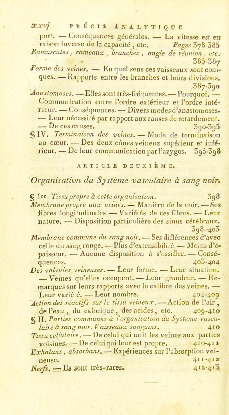 SCXV] Ï>RKCIS ANALYTIQÛE pnrr. — Conséquences générales. — La vitesse esf en niison iuverse de la capacité , etc. Pages 578 385 Ramuscules, rameaux , branches , angle de réunion, etc. 385-387 forme des veines. — En quel sens ces vaisseaux sont coni- ques. — Rapports entre les branches et leurs divisions. ,387-390 Anastomoses, —Elles sont très-fréquentes. — Pourquoi. — Cominunicalion entre l'ordre extérieur et l'ordre inté- rieur. — Conséquences. — Divers modes d'anastomoses. — Leur nécessité par rapport aux causes de retardement. — De ces causes. 390-395 § IV. Terminaison des veines.—Mode de terminaison au cœur. — Des deux cônes veineux suj érieur et infé- rieur. — De leur communicationparl'azygos. Sgô-S^ô ARTICLE DEUXIÈME. Organisation du Système vasculaire à sang noir, § T^r. Tissu propre à cette organisation. 3g8 Membrane propre aux veines.— Manière de la voir. — Ses fibres longifudinales.— Variétés de ces fibres.—Leur nature. — Disposition particulière des sinus cérébraux. 398-403 Membrane commune du sang noir. — Ses différences d'avec celle du sang rouge.—Plus d'extensibilité. — Moins d'é- paisseur.— Aucune disposition à s'ossifier. — Consé- quences. 403-404 Des valvules veineuses. — Leur forme. —Leur situation. — Veines qu'elles occupent. — Leur grandeur.—Re- marques sur leurs rapports avec le calibre des veines. — Leur variéié. — Leur nombre. 404-409 Action des réactifs sur le tissu veineux. — Action de l'air, de l'eau, du calorique, des acides, etc. 409-410 § IL Parties communes à l'organisation du Système vascU' laire à sang noir. Vaisseaux sanguins. 410 Tissu cellulaire. — De celui qui unit les veines aux parties voisines. — De celui qui leur est propre. 410-41 i Exhalans, absorbans. — Expériences sur l'absorption vei- neuse. 411-413 l^erfs, — Ils sont très-rares. 4' 2-.4*^