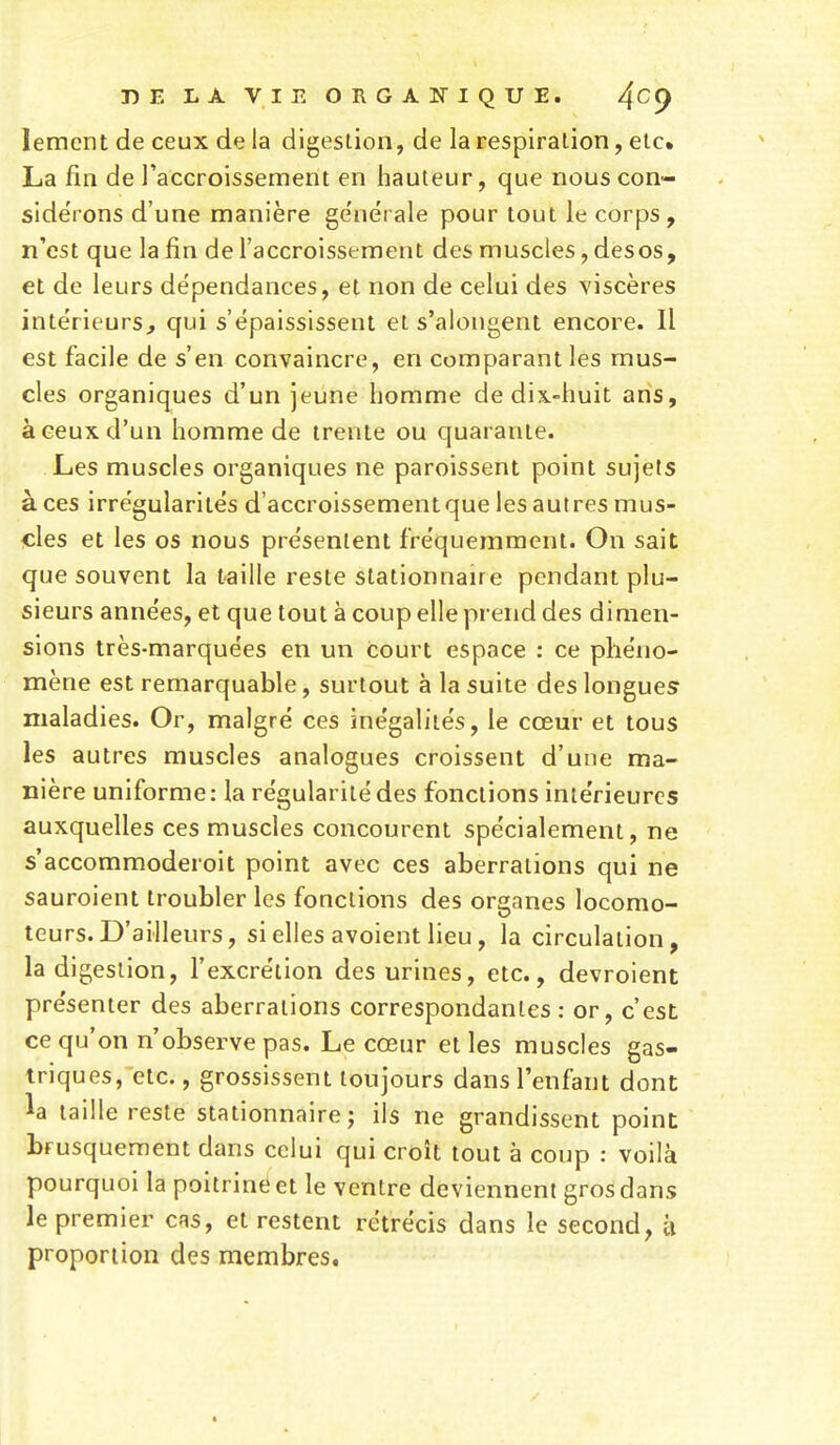lemcnt de ceux de la digestion, de la respiration, etc. La fin de l'accroissement en hauteur, que nouscon- side'ions d'une manière ge'nerale pour tout le corps, n'est que la fin de l'accroissement des muscles, desos, et de leurs dépendances, et non de celui des viscères intérieurs, qui s'épaississent et s'alongent encore. Il est facile de s'en convaincre, en comparant les mus- cles organiques d'un jeune homme de dix-huit ans, à ceux d'un homme de trente ou quarante. Les muscles organiques ne paroissent point sujets à ces irrégularités d'accroissement que les autres mus- cles et les os nous présentent fréquemment. On sait que souvent la taille reste stationnaire pendant plu- sieurs années, et que tout à coup elle prend des dimen- sions très-marquées en un court espace : ce phéno- mène est remarquable, surtout à la suite des longues? maladies. Or, malgré ces inégalités, le cœur et tous les autres muscles analogues croissent d'une ma- nière uniforme: la régularité des fonctions intérieures auxquelles ces muscles concourent spécialement, ne s'accommoderoit point avec ces aberrations qui ne sauroient troubler les fonctions des organes locomo- teurs. D'ailleurs, si elles avoient lieu , la circulation, la digestion, l'excrétion des urines, etc., devroient présenter des aberrations correspondantes : or, c'est ce qu'on n'observe pas. Le cœur et les muscles gas- triques, etc., grossissent toujours dans l'enfant dont la taille reste stationnaire ; ils ne grandissent point brusquement dans celui qui croît tout à coup : voilà pourquoi la poitrine et le ventre deviennent gros dans le premier crs, et restent rétrécis dans le second, à proportion des membres.