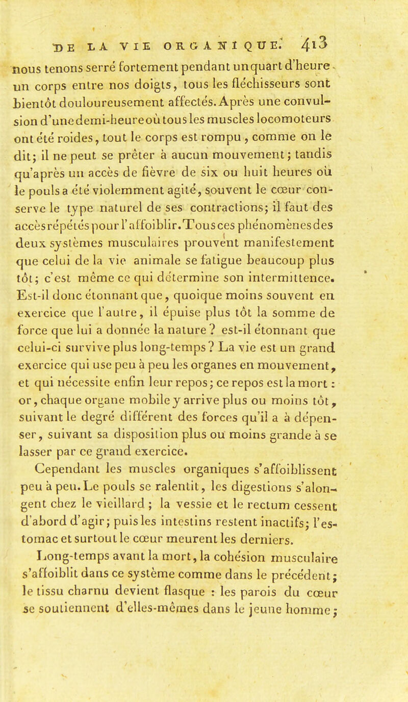 nous tenons serré fortement pendant unquart d'heure - un corps entre nos doigts, tous les fléchisseurs sont bientôt douloureusement affectés. Après une convul- sion d'une demi-heureoù tous les muscles locomoteurs ont été roides, tout le corps est rompu , comme on le dit; il ne peut se prêter à aucun mouvement; tandis qu'après un accès de fièvre de six ou huit heures où le pouls a été violemment agité, souvent le cœur con- serve le type naturel de ses contractions; il faut des accès répétés pour l'affciblir.Tous ces phénomènes des deux systèmes musculaires prouvent manifestement que celui de la vie animale se fatigue beaucoup plus tôt; c'est même ce qui détermine son intermittence. Est-il donc étonnant que, quoique moins souvent en exercice que l'autre, il épuise plus tôt la somme de force que lui a donnée la nature ? est-il étonnant que celui-ci survive plus long-temps ? La vie est un grand exercice qui use peu à peu les organes en mouvement, et qui nécessite enfin leur repos ; ce repos est la mort : or, chaque organe mobile y arrive plus ou moins tôt, suivant le degré différent des forces qu'il a à dépen- ser, suivant sa disposition plus ou moins grande à se lasser par ce grand exercice. Cependant les muscles organiques s'affoibhssent peu à peu.Le pouls se ralentit, les digestions s'alon- gent chez le vieillard ; la vessie et le rectum cessent d'abord d'agir; puis les intestins restent inactifs; l'es- tomac et surtout le cœur meurent les derniers. Ijong-temps avant la mort, la cohésion musculaire s'afloiblit dans ce système comme dans le précédent; le tissu charnu devient flasque : les parois du cœur se soutiennent d'elles-mêmes dans le jeune homme;