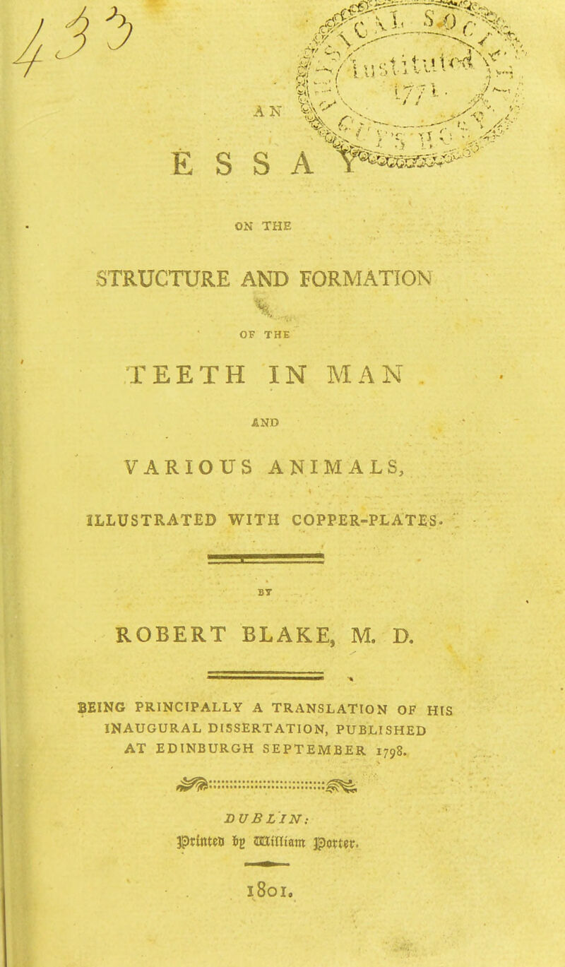 ON THE . . . STRUCTURE AND FORMATION %, ... ' OF THe TEETH IN MAN , AND VARIOUS ANIMALS, ILLUSTRATED WITH COPPER-PLATES. , • ROBERT BLAKE, M. D. BEING PRINCIPALLY A TRANSLATION OF HIS INAUGURAL DISSERTATION, PUBLISHED AT EDINBURGH SEPTEMBER 1798. ' DUBLIN: 1801.
