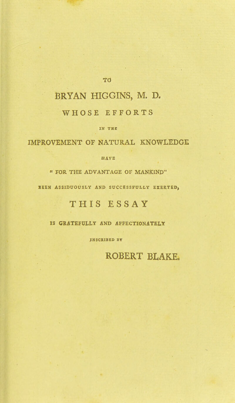 TO BRYAN HIGGINS, M. D. WHOSE EFFORTS IN THE IMPROVEMENT OF NATURAL KNOWLEDGE HAVE « FOR THE ADVANTAGE OF MANKIND” lEEN ASSIDUOUSLY AND SUCCESSFULLY EXERTED, THIS ESSAY IS CRATEFUELT AND AFFECTIONATELY INSCRIBED BT ROBERT BLAKE.