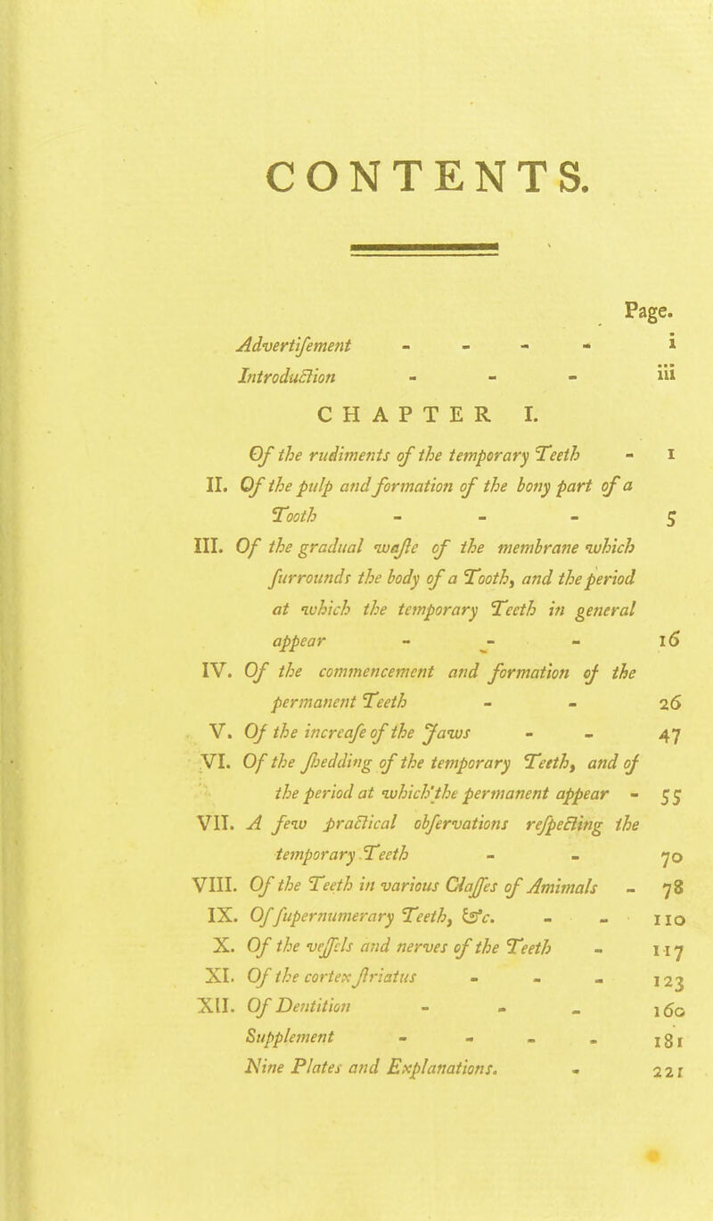CONTENTS. Page. Advertifement - - - - i IntroduElion _ _ - iii CHAPTER I. Of the riidimenis of ihe temporary ^eeth - i II. Of ihe pulp and formation of the bony pari of a Tooth _ _ - ^ III. Of the gradiial nvafc of the memhrane nvhich furroundi ihe body of a TCooth^ and the period at ‘ivhich the temporary Teeth tn general appear - - 15 IV. Of the commencement and formation of the permanent Teeth - - 26 V. Of the increafe of the Jaws - - 47 VI. Of the fjedding of the temporary Teeth^ and of ihe period at‘which'the permanent appear - 55 VII. A few praElical obfervations refpeBing ihe temporary Teeth - - 70 VIII. Of the Teeth in various Ciaffes of Amimals - 78 IX. Offtipermimerary Teethf ^c. - - no X. Of the vejfcls and nerves of the T<>eth - 117 XI. Of the corteK friatus - - _ 123 XII. Of Dentit ion - . _ Supplement - - - . jg| Nine Flates and Explanations. - 221