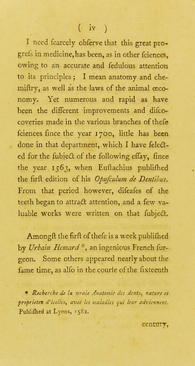 I nccd fcarcely obferve that this great pro- grels in medicine,has been, as in other fciences, owing to an accurate and fedulous attention to its principies ; I mean anatomy and che- miftry, as well as the laws of the animal oeco- nomy. Yet numerous and rapid as have been the different dmprovements and difco- coveries made in the various branches of thefe fciences fince the year 1700, little has been done in that department, which I have feledt- ed for the fubjedl of the following effay, fince the year 1563, when Euftachius publifhed the firft edition of his Opufculum de Dentibus, From that period however, difeafe-s of the teeth began to attrad; attention, and a few va- \ luable Works were written on that fubje<^. Amongft the firft of thefe is a w'ork publifhed by Urhain Hemard an ingenious French fur- geon. Some others appe^ed nearly about the fame time, as alfo in the courle of the fixteenth * Recherche de Ia vraie Anatomie des dcnts^ nature et proprietez d'iceUes^ avec Ics maladies qui Icur adviennent. Publifhed at Lyons, J582. century.