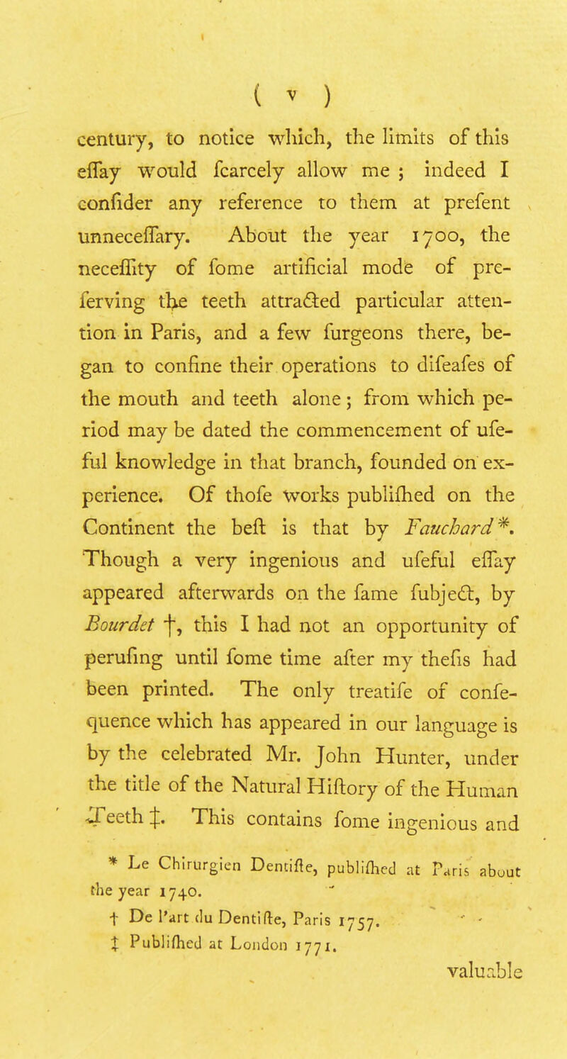I ( ^ ) century, to notice wliicli, the limlts of this eflay would fcarcely allow me ; indeed I confider any reference to them at prefent unneceflary. About tlie year 1700, the neceflity of forne artificial mode of prc- ferving the teeth attradied particular atten- tion in Paris, and a few furgeons there, be- gan to confine their operations to difeafes of the mouth and teeth aloiie; from which pe- riod may be dated the commencement of ufe- ful knowledge in that branch, founded on ex- perience. Of thofe Works publifhed on the Continent the beft is that by Fauchard'^, Though a very ingeniolis and ufeful effay appeared afterwards on the fame fubje£t, by Bourdet 'j', this I had not an opportunity of perufing until forne time after my thefis had been printed. The only treatife of confe- quence which has appeared in our language is by the celebrated Mr. John Hiinter, under the title of the Natural Hiftory of the Human -Teeth J, This contains forne ingenious and * Le Chirurgien Demifte, publiflied at Paris abuut the year 1740. f De l’art clu Dentifle, Paris 1757. ' ' t Publifhed at London 1771. valuable
