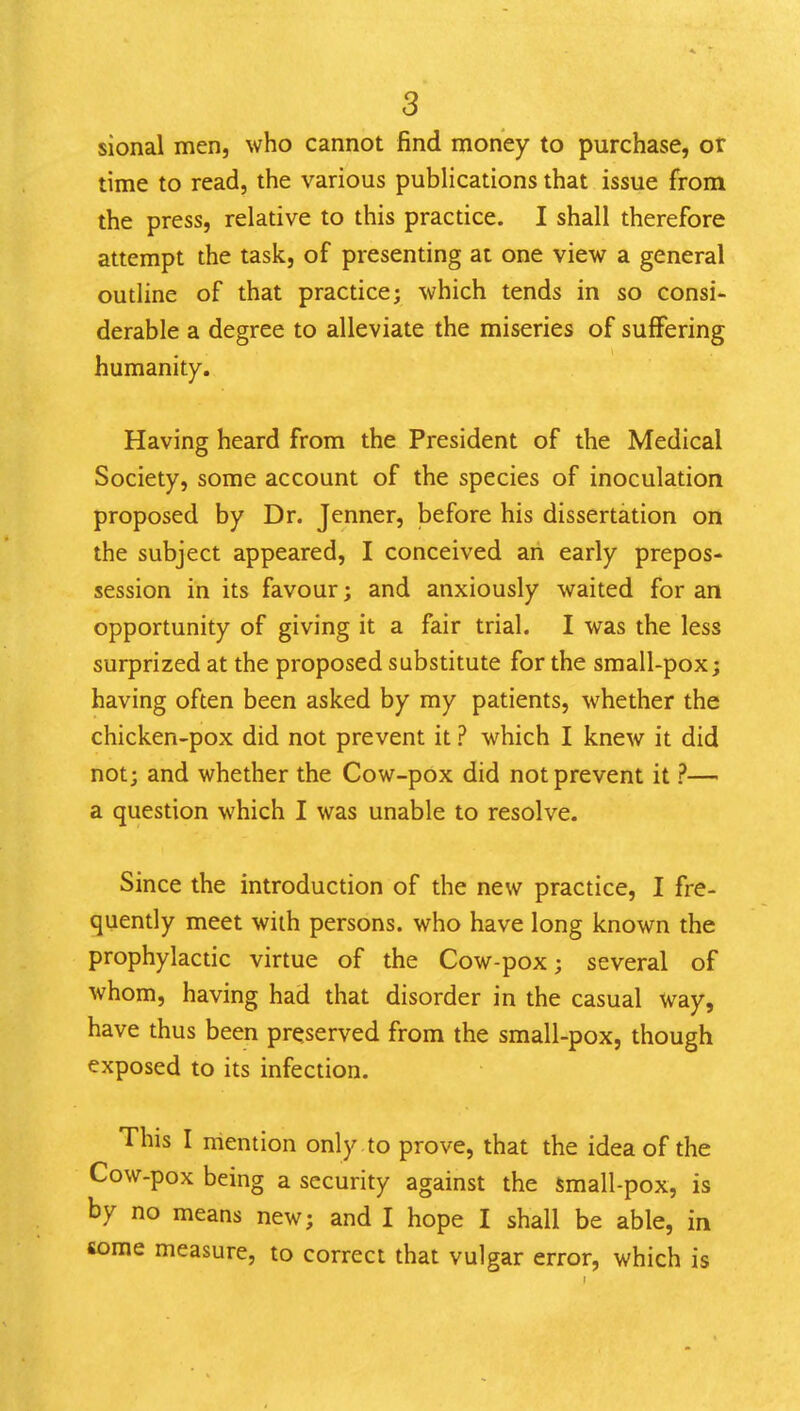 sional men, who cannot find money to purchase, or time to read, the various publications that issue from the press, relative to this practice. I shall therefore attempt the task, of presenting at one view a general outline of that practice; which tends in so consi- derable a degree to alleviate the miseries of suffering humanity. Having heard from the President of the Medical Society, some account of the species of inoculation proposed by Dr. Jenner, before his dissertation on the subject appeared, I conceived an early prepos- session in its favour; and anxiously waited for an opportunity of giving it a fair trial. I was the less surprized at the proposed substitute for the small-pox; having often been asked by my patients, whether the chicken-pox did not prevent it ? which I knew it did not; and whether the Cow-pox did not prevent it ?— a question which I was unable to resolve. Since the introduction of the new practice, I fre- quendy meet with persons, who have long known the prophylactic virtue of the Cow-pox; several of whom, having had that disorder in the casual Way, have thus been preserved from the small-pox, though exposed to its infection. This I mention only to prove, that the idea of the Cow-pox being a security against the small-pox, is by no means new; and I hope I shall be able, in some measure, to correct that vulgar error, which is