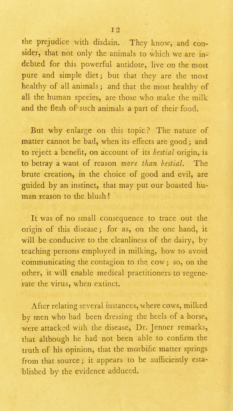 the prejudice with disdain. They know, and con- sider, that not only the animals to which we are in- debted for this powerful antidote, live on the most pure and simple diet; but that they are the most healthy of all animals; and that the most healthy of all the human species, are those who make the milk and the flesh of such animals a part of their food. But why enlarge on this topic ? The nature of matter cannot be bad, when its effects are good; and to reject a benefit, on account of its bestial origin, is to betray a want of reason more than bestial. The brute creation, in the choice of good and evil, are guided by an instinct, that may put our boasted hu- man reason to the blush! It was of no small consequence to trace out the origin of this disease; for as, on the one hand, it will be conducive to the cleanliness of the dairy, by teaching persons employed in milking, how to avoid communicating the contagion to the, cow; so, on the other, it will enable medical practitioners to regene- rate the virus, when extinct- After relating several instances, where cows, milked by men who had been dressing the heels of a horse, were attacked with the disease. Dr. Jenner remarks, that although he had not been able to confirm the truth of his opinion, that the morbific matter springs from that source; it appears to be sufficiently esta- blished by the evidence adduced.