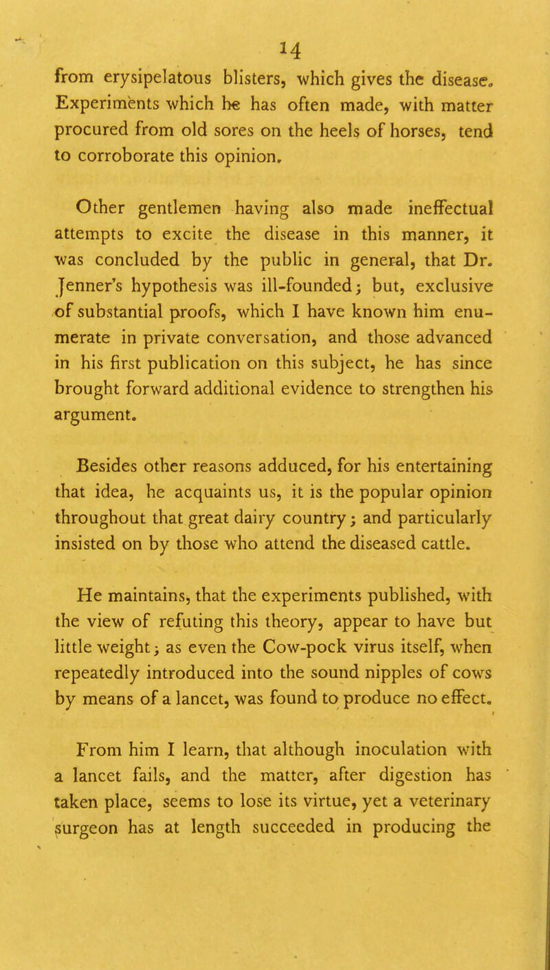 H from erysipelatous blisters, which gives the disease. Experiments which he has often made, with matter procured from old sores on the heels of horses, tend to corroborate this opinion. Other gentlemen having also made ineffectual attempts to excite the disease in this manner, it was concluded by the public in general, that Dr. Jenner's hypothesis was ill-founded; but, exclusive of substantial proofs, which I have known him enu- merate in private conversation, and those advanced in his first publication on this subject, he has since brought forward additional evidence to strengthen his argument. Besides other reasons adduced, for his entertaining that idea, he acquaints us, it is the popular opinion throughout that great dairy country; and particularly insisted on by those who attend the diseased cattle. He maintains, that the experiments published, with the view of refuting this theory, appear to have but little weight; as even the Cow-pock virus itself, when repeatedly introduced into the sound nipples of cows by means of a lancet, was found to produce no effect. From him I learn, that although inoculation with a lancet fails, and the matter, after digestion has taken place, seems to lose its virtue, yet a veterinary surgeon has at length succeeded in producing the