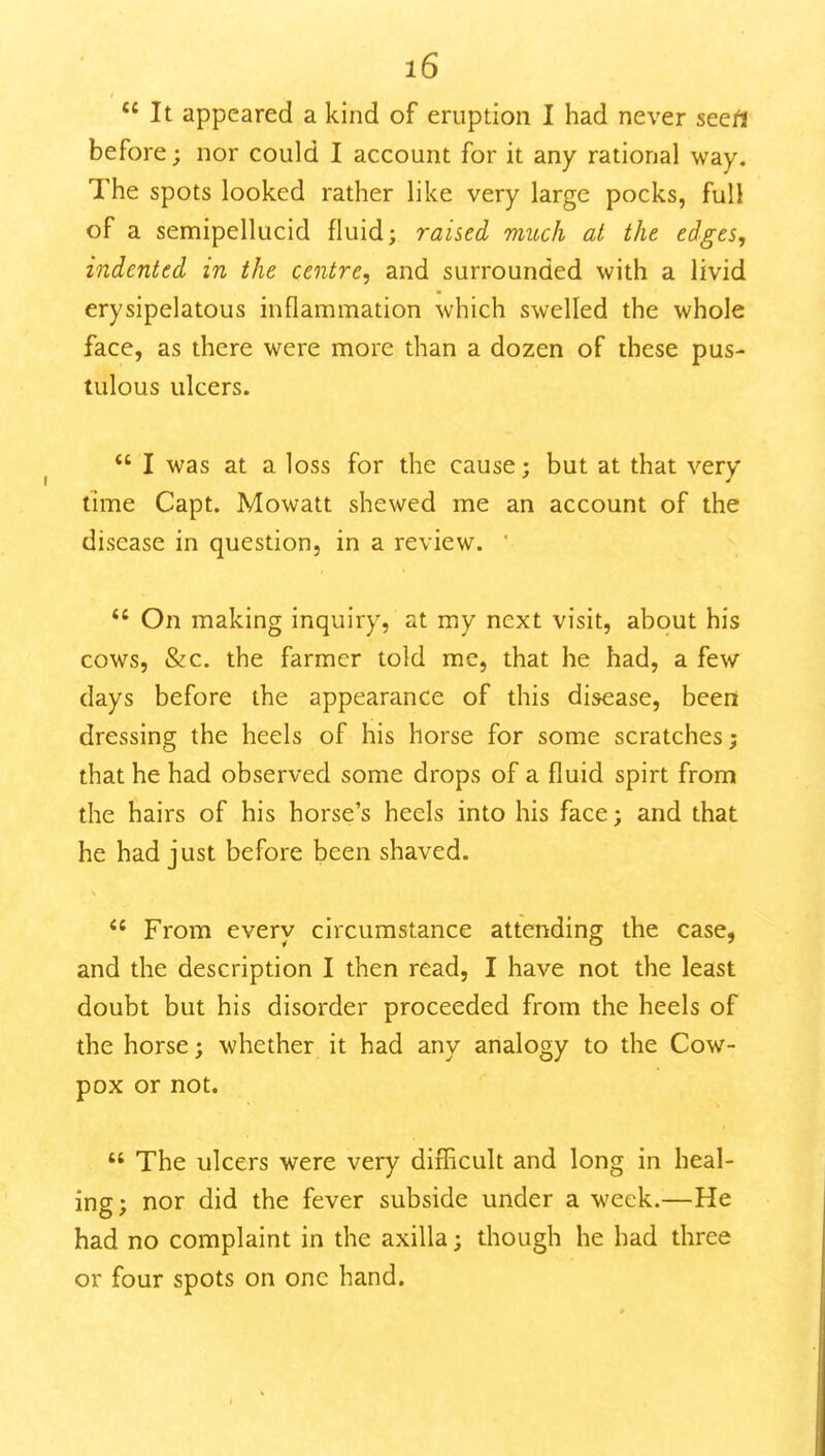  It appeared a kind of eruption I had never seert before; nor could I account for it any rational way. The spots looked rather like very large pocks, full of a semipellucid fluid; raised much at the edges, indented in the centre, and surrounded with a livid erysipelatous inflammation which swelled the whole face, as there were more than a dozen of these pus- tulous ulcers. *' I was at a loss for the cause; but at that very time Capt. Mowatt shewed me an account of the disease in question, in a review. '  On making inquiry, at my next visit, about his cows, &c. the farmer told me, that he had, a few days before the appearance of this disease, been dressing the heels of his horse for some scratches; that he had observed some drops of a fluid spirt from the hairs of his horse's heels into his face; and that he had just before been shaved. From every circumstance attending the case, and the description I then read, I have not the least doubt but his disorder proceeded from the heels of the horse; whether it had any analogy to the Cow- pox or not.  The ulcers were very difficult and long in heal- ing; nor did the fever subside under a week.—He had no complaint in the axilla; though he had three or four spots on one hand.