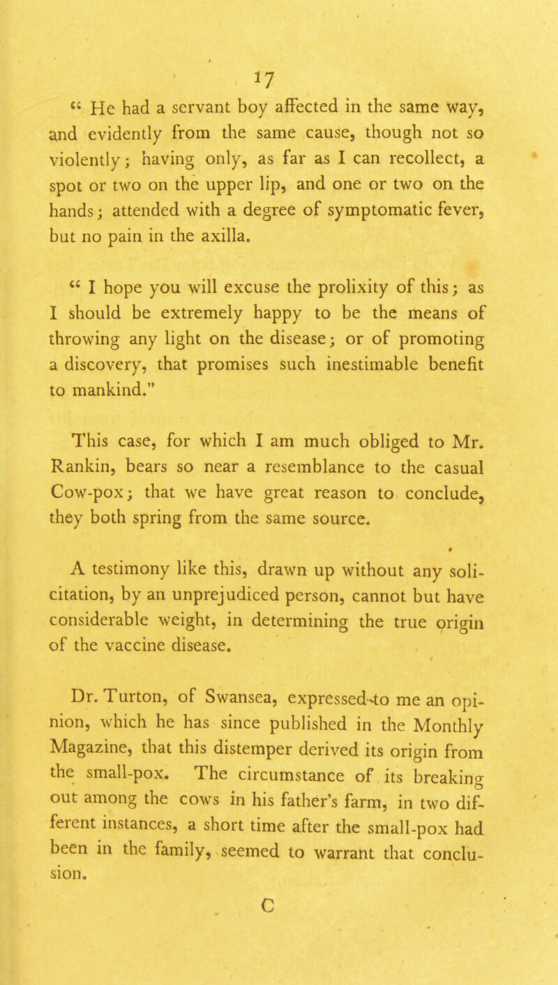  He had a servant boy affected in the same way, and evidently from the same cause, though not so violently; having only, as far as I can recollect, a spot or two on the upper lip, and one or two on the hands; attended with a degree of symptomatic fever, but no pain in the axilla.  I hope you will excuse the prolixity of this; as I should be extremely happy to be the means of throwing any light on the disease; or of promoting a discovery, that promises such inestimable benefit to mankind. This case, for which I am much obliged to Mr. Rankin, bears so near a resemblance to the casual Cow-pox; that we have great reason to conclude, they both spring from the same source. 9 A testimony like this, drawn up without any soli- citation, by an unprejudiced person, cannot but have considerable weight, in determining the true origin of the vaccine disease. Dr. Turton, of Swansea, expressed^to me an opi- nion, which he has since published in the Monthly Magazine, that this distemper derived its origin from the small-pox. The circumstance of its breaking out among the cows in his father's farm, in two dif- ferent instances, a short time after the small-pox had been in the family, seemed to warrant that conclu- sion.