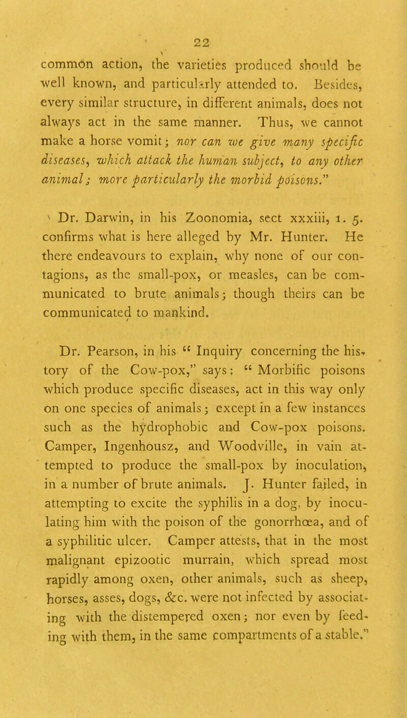 common action, the varieties produced should be well known, and particul-rly attended to. Besides, every similar structure, in different animals, does not always act in the same manner. Thus, we cannot make a horse vomit; nor can we give many specific diseases, which attack the human subject, to any other animal; more particularly the morbid poisons. ^ Dr. Darwin, in his Zoonomia, sect xxxiii, i. 5. confirms what is here alleged by Mr. Hunter. He there endeavours to explain, why none of our con- tagions, as the small-pox, or measles, can be com- municated to brute animals; though theirs can be communicated to mankind. Dr. Pearson, in his  Inquiry concerning the his-r tory of the Cov*'-pox, says:  Morbific poisons which produce specific diseases, act in this way only on one species of animals j except in a few instances such as the hydrophobic and Cow-pox poisons. Camper, Ingenhousz, and Woodville, in vain at- tempted to produce the small-pox by inoculation, in a number of brute animals. J. Hunter failed, in attempting to excite the syphilis in a dog, by inocu- lating him with the poison of the gonorrhoea, and of a syphilitic ulcer. Camper attests, that in the most malignant epizootic murrain, which spread most rapidly among oxen, other animals, such as sheep, horses, asses, dogs, &c. were not infected by associat- ing with the distempered oxen; nor even by feed- ing with them, in the same compartments of actable.