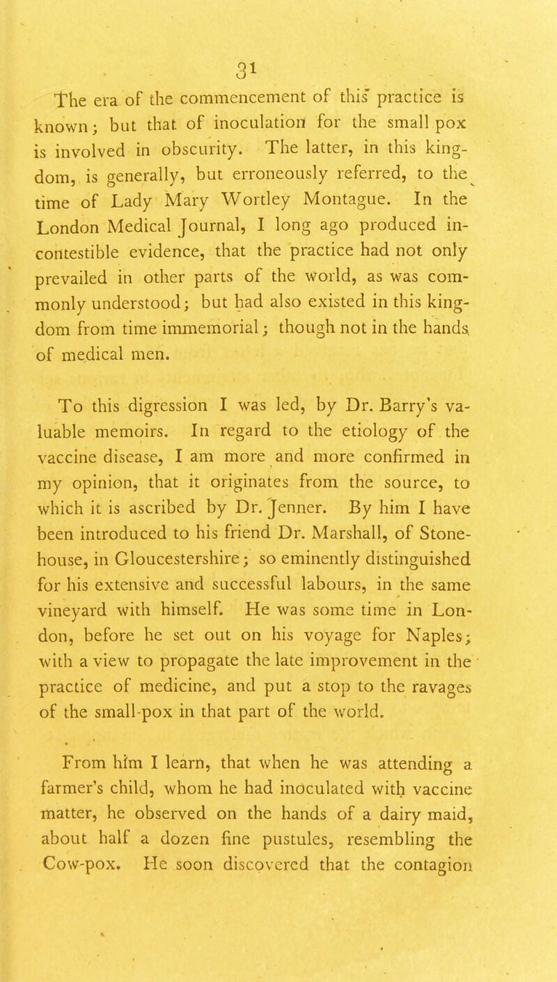 The era of the commencement of this' practice is known; but that of inoculation for the small pox is involved in obscurity. The latter, in this king- dom, is generally, but erroneously referred, to the^ time of Lady Mary Wortley Montague. In the London Medical Journal, I long ago produced in- contestible evidence, that the practice had not only prevailed in other parts of the world, as was com- monly understood; but had also existed in this king- dom from time immemorial; though not in the hand^ of medical men. To this digression I was led, by Dr. Barry's va- luable memoirs. In regard to the etiology of the vaccine disease, I am more and more confirmed in my opinion, that it originates from the source, to which it is ascribed by Dr. Jenner. By him I have been introduced to his friend Dr. Marshall, of Stone- house, in Gloucestershire; so eminently distinguished for his extensive and successful labours, in the same vineyard with himself. He was some time in Lon- don, before he set out on his voyage for Naples; with a view to propagate the late improvement in the practice of medicine, and put a stop to the ravages of the small-pox in that part of the world. From him I learn, that when he was attending a farmer's child, whom he had inoculated with vaccine matter, he observed on the hands of a dairy maid, about half a dozen fine pustules, resembling the Cow-pox. He soon discovered that the contagion