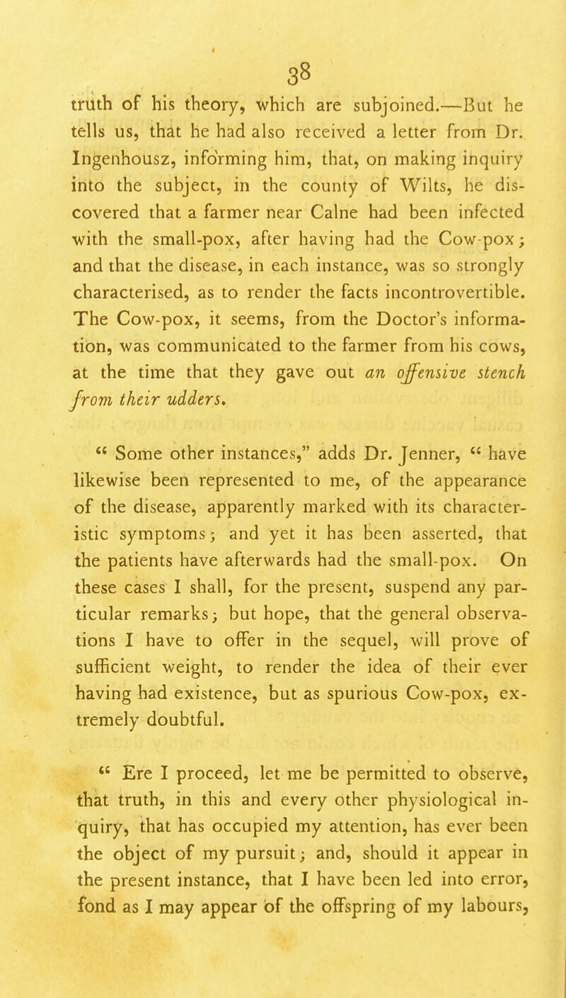 truth of his theory, which are subjoined.—But he tells us, that he had also received a letter from Dr. Ingenhousz, informing him, that, on making inquiry into the subject, in the county of Wilts, he dis- covered that a farmer near Calne had been infected with the small-pox, after having had the Cow-pox; and that the disease, in each instance, was so strongly characterised, as to render the facts incontrovertible. The Cow-pox, it seems, from the Doctor's informa- tion, was communicated to the farmer from his cows, at the time that they gave out an offensive stench from their udders.  Some other instances, adds Dr. Jenner,  have likewise been represented to me, of the appearance of the disease, apparently marked with its character- istic symptoms; and yet it has been asserted, that the patients have afterwards had the small-pox. On these cases I shall, for the present, suspend any par- ticular remarks; but hope, that the general observa- tions I have to offer in the sequel, will prove of sufficient weight, to render the idea of their ever having had existence, but as spurious Cow-pox, ex- tremely doubtful.  Ere I proceed, let me be permitted to observe, that truth, in this and every other physiological in- quiry, that has occupied my attention, has ever been the object of my pursuit; and, should it appear in the present instance, that I have been led into error, fond as I may appear of the offspring of my labours.