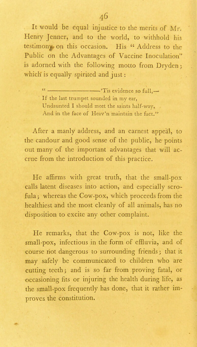 It would be equal injustice to the merits of Mr. Henry Jenner, and to the world, to withhold his testimoni^ on this occasion. His  Address to the Public on the Advantages of Vaccine Inoculation is adorned with the following motto from Dryden; which' is equally spirited and just:  'Tis evidence so full,— If the last trumpet sounded in my ear, Undaunted I should meet the saints half-way, . And in the face of Heav'n maintain the fact. After a manly address, and an earnest appeal, to the candour and good sense of the public, he points out many of the important advantages that will ac- crue from the introduction of this practice. He affirms with great truth, that the small-pox calls latent diseases into action, and especially scro- fula ; whereas the Cow-pox, which proceeds from the healthiest and the most cleanly of all animals, has no disposition to excite any other complaint. He remarks, that the Cow-pox is not, like the small-pox, infectious in the form of effluvia, and of course riot dangerous to surrounding friends; that it may safely be communicated to children who are cutting teeth; and is so far from proving fatal, or occasioning fits or injuring the health during life, as the small-pox frequently has done, that it rather im- proves the constitution.