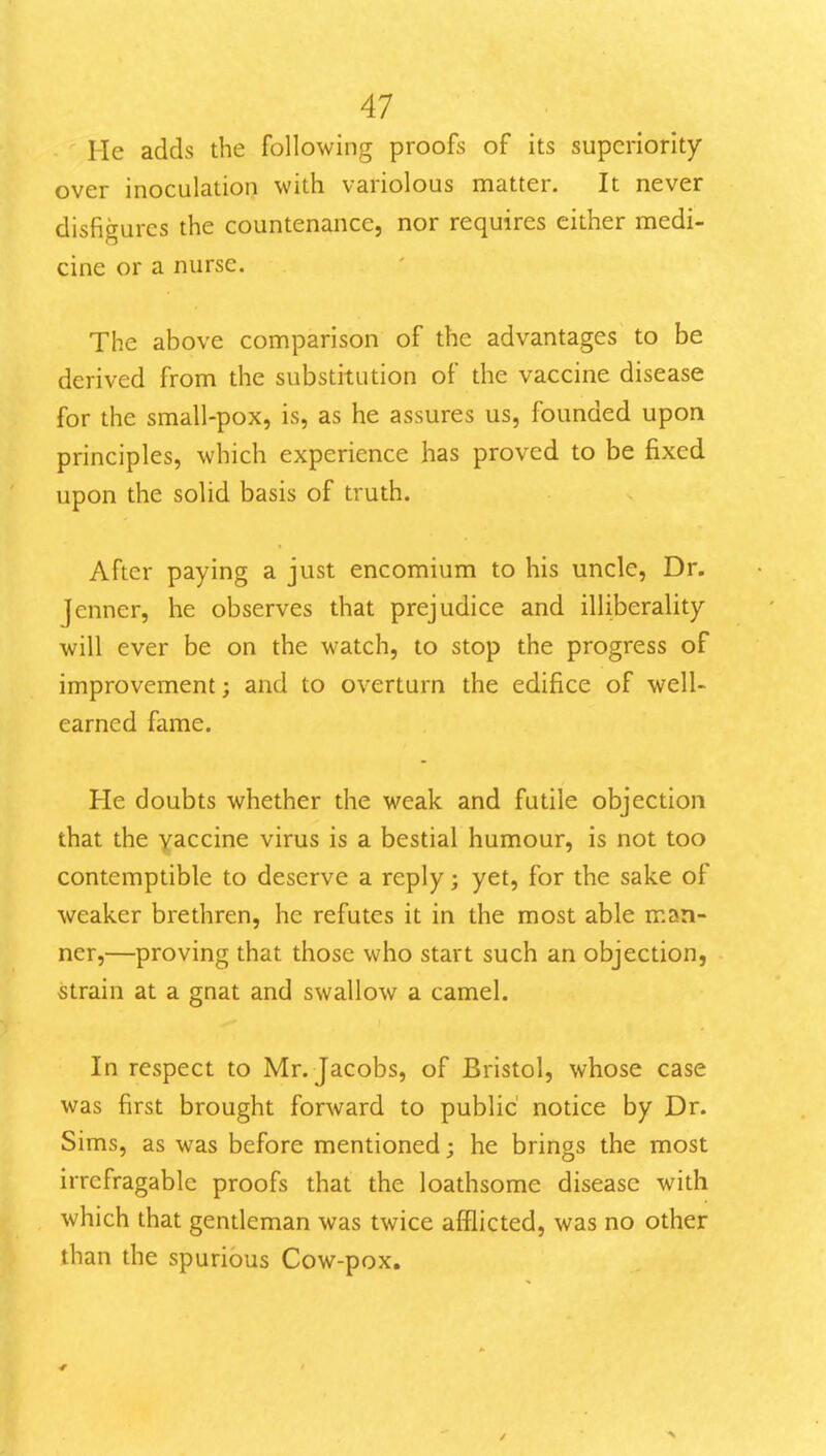 He adds the following proofs of its superiority over inoculation with variolous matter. It never disfigures the countenance, nor requires either medi- cine or a nurse. The above comparison of the advantages to be derived from the substitution of the vaccine disease for the small-pox, is, as he assures us, founded upon principles, which experience has proved to be fixed upon the solid basis of truth. After paying a just encomium to his uncle. Dr. Jenner, he observes that prejudice and illiberality will ever be on the watch, to stop the progress of improvement; and to overturn the edifice of well- earned fame. He doubts whether the weak and futile objection that the yaccine virus is a bestial humour, is not too contemptible to deserve a reply; yet, for the sake of weaker brethren, he refutes it in the most able man- ner,—proving that those who start such an objection, strain at a gnat and swallow a camel. In respect to Mr. Jacobs, of Bristol, whose case was first brought fonvard to public' notice by Dr. Sims, as was before mentioned; he brings the most irrefragable proofs that the loathsome disease with which that gendeman was twice afflicted, was no other than the spurious Cow-pox.