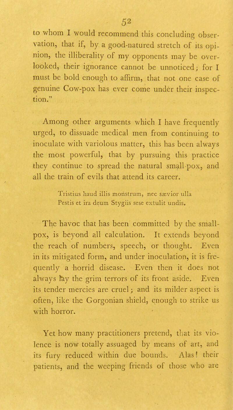 to whom I would recommend this concluding obser- vation, that if, by a good-natured stretch of its opi- nion, the illiberality of my opponents may be over- looked, their ignorance cannot be unnoticed; for I must be bold enough to affirm, that not one case of genuine Cow-pox has ever come under their inspec- tion. Among other arguments which I have frequently urged, to dissuade medical men from continuing to inoculate with variolous matter, this has been always the most powerful, that by pursuing this practice they continue to spread the natural small pox, and all the train of evils that attend its career. Tristius hand ilHs monstium, nec ssevior ulla Pestis et ira deum Stygiis sese extulit undis. The havoc that has been committed by the small- pox, is beyond all calculation. It extends beyond the reach of numbers, speech, or thought. Even in its mitigated form, and under inoculation, it is fre- quently a horrid disease. Even then it does not always fey the grim terrors of its front aside. Even its tender mercies are cruel; and its milder aspect is often, like the Gorgonian shield, enough to strike us with horror. Yet how many practitioners pretend, that its vio- lence is now totally assuaged by means of art, and its fury reduced within due bounds. Alas! their patients, and the weeping friends of those who are