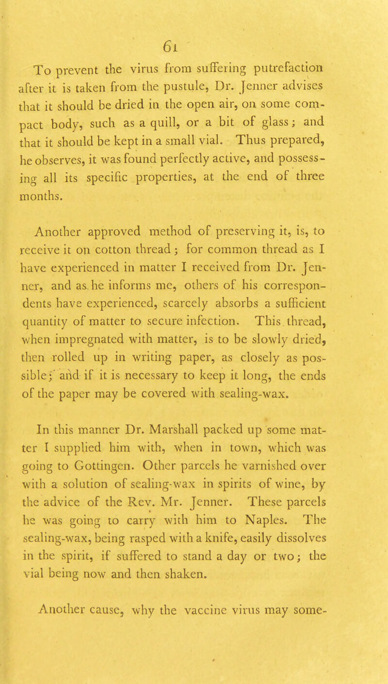 To prevent the virus from sufiFering puti-efactioii after it is taken from the pustule, Dr. Jemier advises that it should be dried in the open air, on some com- pact body, such as a quill, or a bit of glass; and that it should be kept in a small vial. Thus prepared, he observes, it was found perfectly active, and possess- ing all its specific properties, at the end of three months. Another approved method of preserving it, is, to receive it on cotton thread; for common thread as I have experienced in matter I received from Dr. Jen- ner, and as. he informs me, others of his correspon- dents have experienced, scarcely absorbs a sufficient quantity of matter to secure infection. This thread, when impregnated with matter, is to be slowly dried, then rolled up in writing paper, as closely as pos- sible*' arid if it is necessary to keep it long, the ends of the paper may be covered with sealing-wax. In this manner Dr. Marshall packed up some mat- ter I supplied him with, when in town, which was going to Gottingcn. Other parcels he varnished over with a solution of sealing-wax in spirits of wine, by the advice of the Rev. Mr. Jenner. These parcels he was going to carry with him to Naples. The sealing-wax, being rasped with a knife, easily dissolves in the spirit, if suffered to stand a day or two; the vial being now and then shaken. Another cause, why the vaccine virus may some-