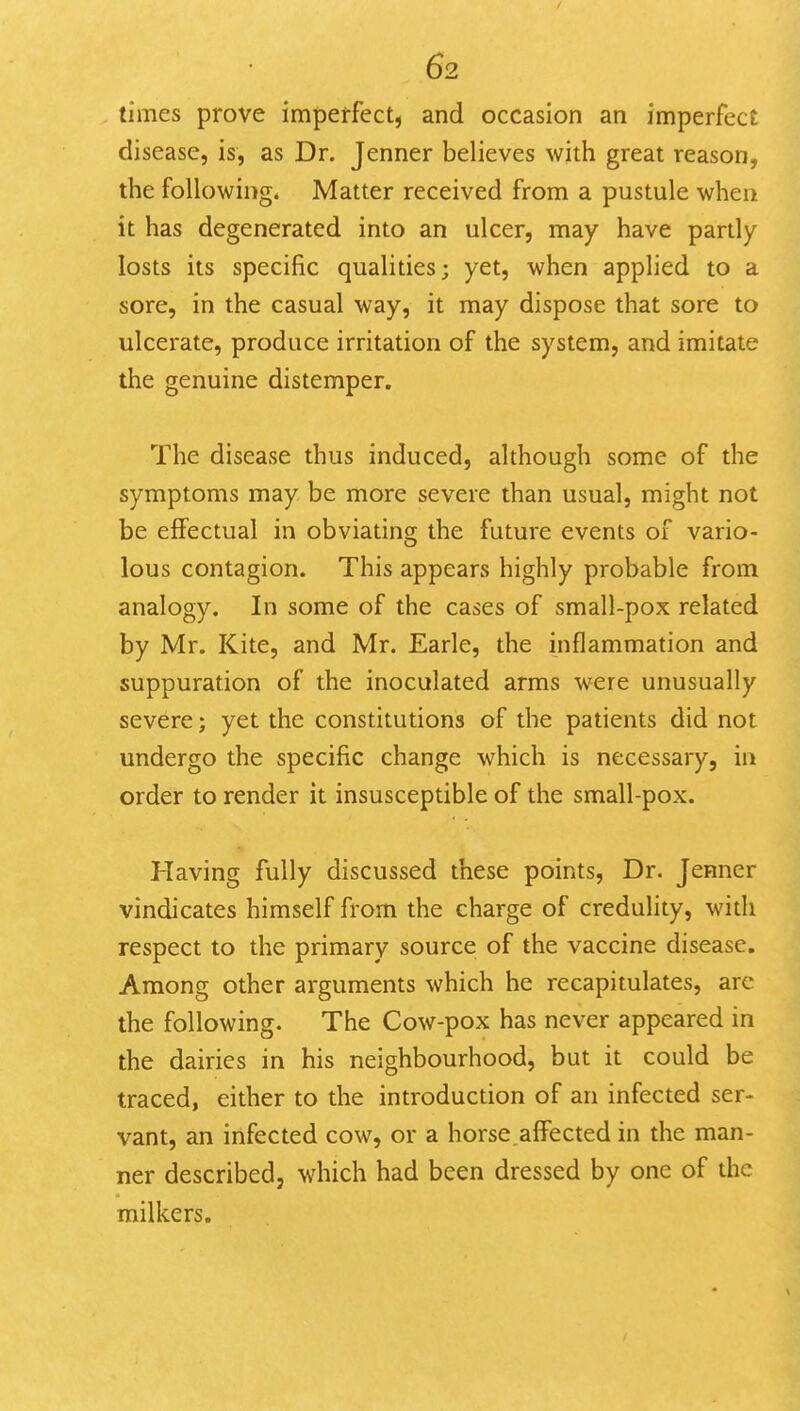 times prove impetfect, and occasion an imperfect disease, is, as Dr. Jenner believes with great reason, the following. Matter received from a pustule when it has degenerated into an ulcer, may have partly losts its specific qualities; yet, when applied to a sore, in the casual way, it may dispose that sore to ulcerate, produce irritation of the system, and imitate the genuine distemper. The disease thus induced, although some of the symptoms may be more severe than usual, might not be effectual in obviating the future events of vario- lous contagion. This appears highly probable from analogy. In some of the cases of small-pox related by Mr. Kite, and Mr. Earle, the inflammation and suppuration of the inoculated arms were unusually severe; yet the constitutions of the patients did not undergo the specific change which is necessary, in order to render it insusceptible of the small-pox. Having fully discussed these points. Dr. Jenner vindicates himself from the charge of credulity, widi respect to the primary source of the vaccine disease. Among other arguments which he recapitulates, are the following. The Cow-pox has never appeared in the dairies in his neighbourhood, but it could be traced, either to the introduction of an infected ser- vant, an infected cow, or a horse.affected in the man- ner described, which had been dressed by one of the milkers.