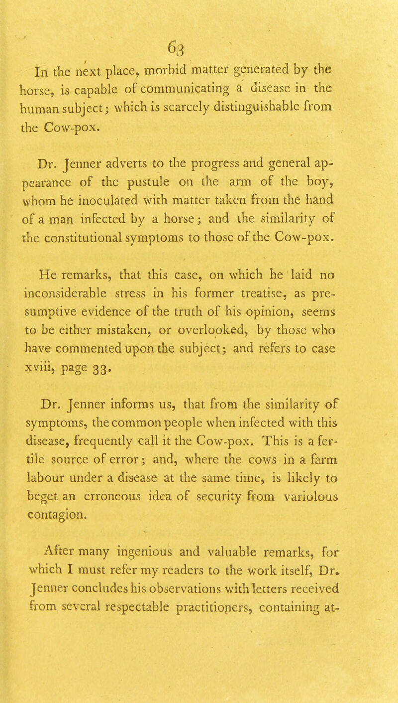 In the next place, morbid matter generated by the horse, is capable of communicating a disease in the human subject; which is scarcely distinguishable from the Cow-pox. Dr. Jenner adverts to the progress and general ap- pearance of the pustule on the arm of the boy, whom he inoculated with matter taken from the hand of a man infected by a horse; and the similarity of the constitutional symptoms to those of the Cow-pox. He remarks, that this case, on which he laid no inconsiderable stress in his former treatise, as pre- sumptive evidence of the truth of his opinion, seems to be either mistaken, or overlooked, by those who have commented upon the subject; and refers to case xviii, page 33. Dr. Jenner informs us, that from the similarity of symptoms, the common people when infected with this disease, frequently call it the Cow-pox. This is a fer- tile source of error; and, where the cows in a farm labour under a disease at the same time, is likely to beget an erroneous idea of security from variolous contagion. After many ingenious and valuable remarks, for which I must refer my readers to the work itself. Dr. Jenner concludes his observations with letters received from several respectable practitiopcrs, containing at-