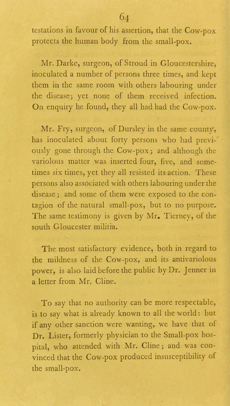 testations in favour of his assertion, that the Cow-pox protects the human body from the small-pox. Mr. Darke, surgeon, of Stroud in Gloucestershire, inoculated a number of persons three times, and kept them in the same room with others labouring under the disease; yet none of them received infection. On enquiry he found, they all had had the Cow-pox. Mr. Frvj surgeon, of Dursley in the same county, has inoculated about forty persons who had previ-' ously gone through the Cow-pox; and although the variolous matter was inserted four, five, atid some- times six times, yet they all resisted its action. These persons also associated with others labouring under the disease; and some of them were exposed to the con- tagion of the natural small-pox, but to no purpose. The same testimony is given by Mr, Tierney, of the south Gloucester militi-a. The most satisfactory evidence, both in regard to the mildness of the Cow-pox, and its antivariolous power, is also laid before the public by Dr. Jenner in a letter from Mr. Cline. To say that no authority can be more respectable, is to say what is already known to all the world: but if any other sanction were wanting, we have that of Dr. Lister, formerly physician to the Small-pox hos- pital, who attended with Mr. Cline; and was con- vinced that the Cow-pox produced insusceptibility of the small-pox.