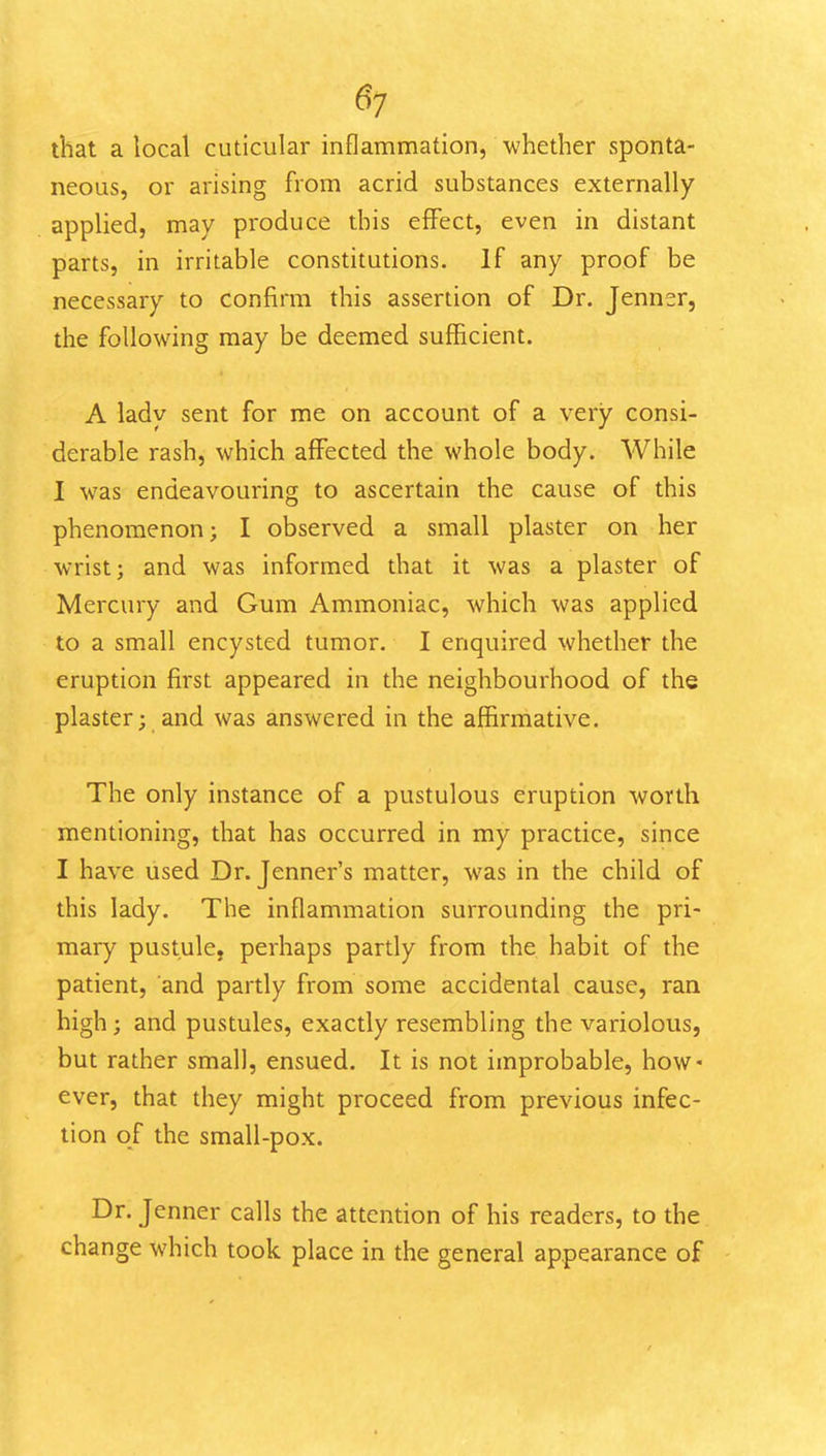 6^ that a local cuticular inflammation, whether sponta- neous, or arising from acrid substances externally applied, may produce this effect, even in distant parts, in irritable constitutions. If any proof be necessary to confirm this assertion of Dr. Jenner, the following may be deemed sufficient. A lady sent for me on account of a very consi- derable rash, which affected the whole body. While I was endeavouring to ascertain the cause of this phenomenon; I observed a small plaster on her wrist; and was informed that it was a plaster of Mercury and Gum Ammoniac, which was applied to a small encysted tumor, I enquired whether the eruption first appeared in the neighbourhood of the plaster; and was answered in the affirmative. The only instance of a pustulous eruption worth mentioning, that has occurred in my practice, since I have used Dr. Jenner's matter, was in the child of this lady. Tlie inflammation surrounding the pri- mary pustule, perhaps partly from the habit of the patient, and partly from some accidental cause, ran high; and pustules, exactly resembling the variolous, but rather small, ensued. It is not improbable, how* ever, that they might proceed from previous infec- tion of the small-pox. Dr. Jenner calls the attention of his readers, to the change which took place in the general appearance of