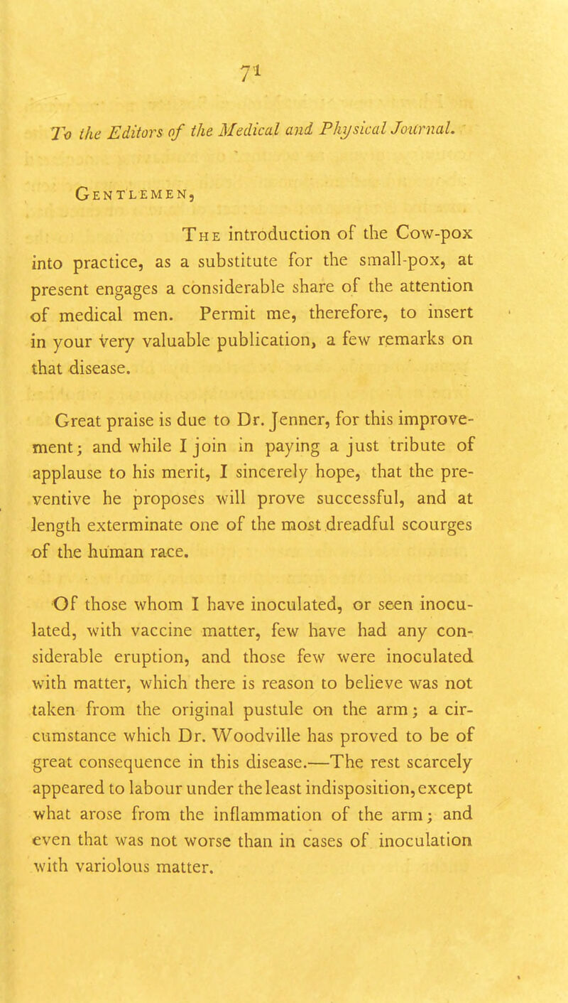 To the Editors of the Medical and PhysicalJounxal. Gentlemen, The introduction of the Cow-pox into practice, as a substitute for the small-pox, at present engages a considerable share of the attention of medical men. Permit me, therefore, to insert in your very valuable publication, a few remarks on that disease. Great praise is due to Dr. Jenner, for this improve- ment; and while I join in paying a just tribute of applause to his merit, I sincerely hope, that the pre- ventive he proposes will prove successful, and at length exterminate one of the most dreadful scourges of the human race, •Of those whom I have inoculated, or seen inocu- lated, with vaccine matter, few have had any con- siderable eruption, and those few were inoculated with matter, which there is reason to believe was not taken from the original pustule on the arm; a cir- cumstance which Dr. Woodville has proved to be of great consequence in this disease.—The rest scarcely appeared to labour under the least indisposition, except what arose from the inflammation of the arm; and even that was not worse than in cases of inoculation with variolous matter.