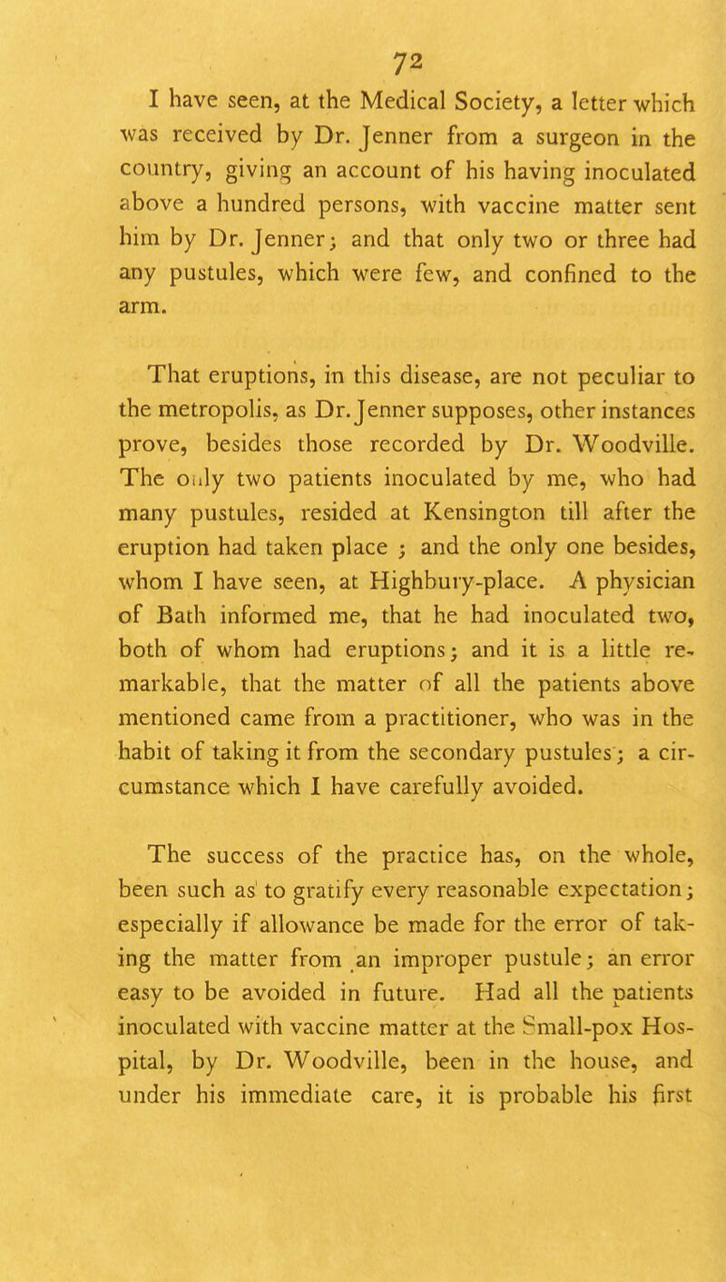 I have seen, at the Medical Society, a letter which was received by Dr. Jenner from a surgeon in the country, giving an account of his having inoculated above a hundred persons, with vaccine matter sent him by Dr. Jenner; and that only two or three had any pustules, which were few, and confined to the arm. That eruptions, in this disease, are not peculiar to the metropolis, as Dr. Jenner supposes, other instances prove, besides those recorded by Dr. Woodville. The Oiily two patients inoculated by me, who had many pustules, resided at Kensington till after the eruption had taken place ; and the only one besides, whom I have seen, at Highbury-place. A physician of Bath informed me, that he had inoculated two, both of whom had eruptions; and it is a little re- markable, that the matter of all the patients above mentioned came from a practitioner, who was in the habit of taking it from the secondary pustules; a cir- cumstance which 1 have carefully avoided. The success of the practice has, on the whole, been such as' to gratify every reasonable expectation; especially if allowance be made for the error of tak- ing the matter from an improper pustule; an error easy to be avoided in future. Had all the patients inoculated with vaccine matter at the Small-pox Hos- pital, by Dr. Woodville, been in the house, and under his immediate care, it is probable his first