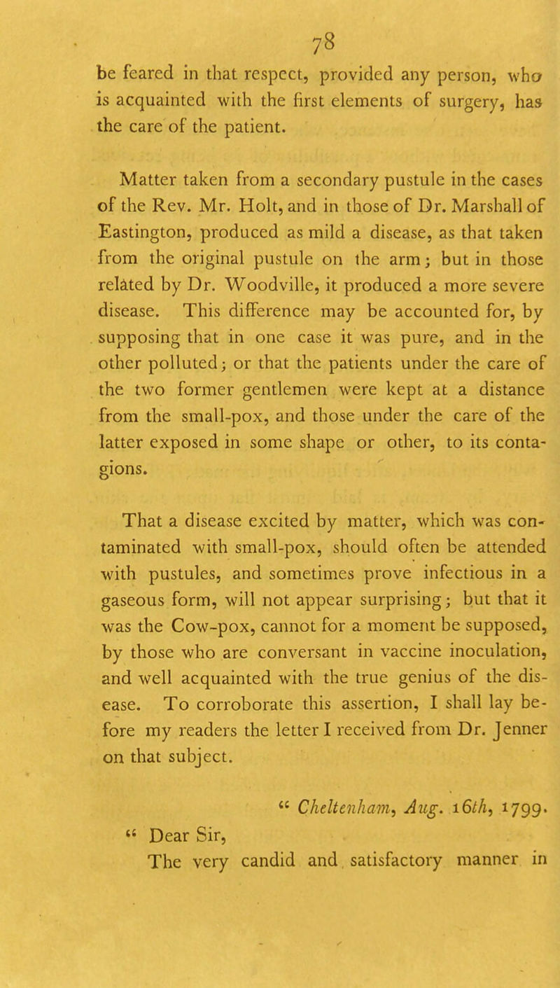 be feared in that respect, provided any person, who is acquainted with the first elements of surgery, has the care of the patient. Matter taken from a secondary pustule in the cases of the Rev. Mr. Holt, and in those of Dr. Marshall of Eastington, produced as mild a disease, as that taken from the original pustule on the arm; but in those rekted by Dr. Woodville, it produced a more severe disease. This difference may be accounted for, by supposing that in one case it was pure, and in the other polluted; or that the patients under the care of the two former gentlemen were kept at a distance from the small-pox, and those under the care of the latter exposed in some shape or other, to its conta- gions. That a disease excited by matter, which was con- taminated with small-pox, should often be attended with pustules, and sometimes prove infectious in a gaseous form, will not appear surprising; but that it was the Cow-pox, cannot for a moment be supposed, by those who are conversant in vaccine inoculation, and well acquainted with the true genius of the dis- ease. To corroborate this assertion, I shall lay be- fore my readers the letter I received from Dr. Jenner on that subject.  Cheltenham, Aug. iGth, '^799-  Dear Sir, The very candid and, satisfactory manner in