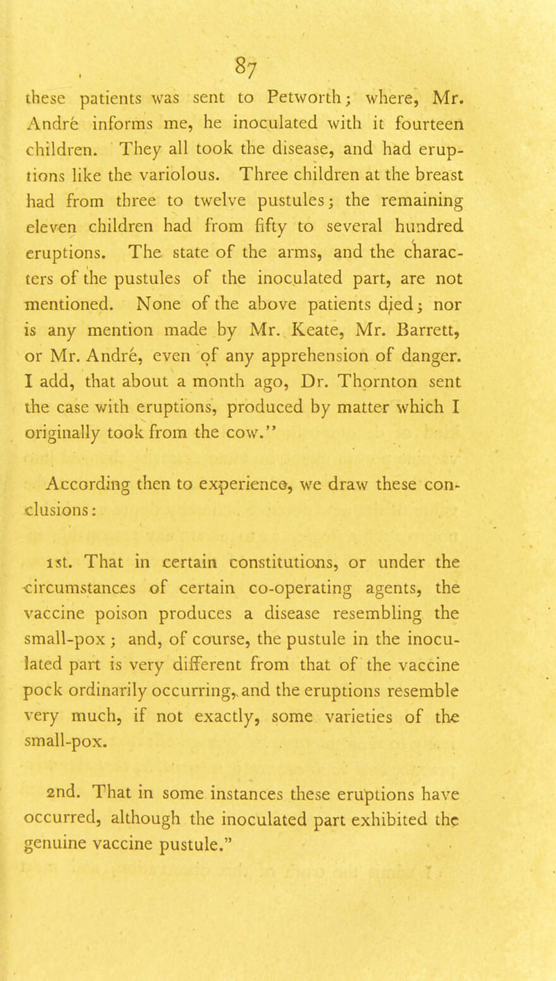 these patients was sent to Petworth; where, Mr. Andre informs me, he inoculated with it fourteen children. They all took the disease, and had erup- tions like the variolous. Three children at the breast had from three to twelve pustules; the remaining eleven children had from fifty to several hundred eruptions. The state of the arms, and the charac- ters of the pustules of the inoculated part, are not mentioned. None of the above patients djied; nor is any mention made by Mr. Keate, Mr. Barrett, or Mr. Andre, even of any apprehension of danger. I add, that about a month ago, Dr. Thornton sent the case with eruptions, produced by matter which I originally took from the cow. According then to experiencQ, we draw these con- clusions : 1st. That in certain constitutions, or under the circumstances of certain co-operating agents, the vaccine poison produces a disease resembling the small-pox ; and, of course, the pustule in the inocu- lated part is very different from that of the vaccine pock ordinarily occurring,, and the eruptions resemble very much, if not exactly, some varieties of th-e small-pox. 2nd. That in some instances these eruptions have occurred, although the inoculated part exhibited the genuine vaccine pustule.