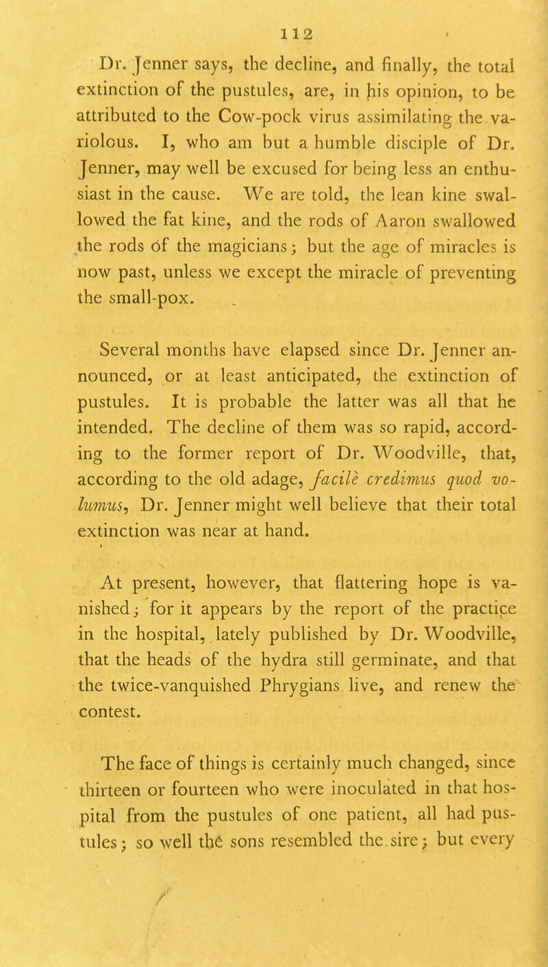 Dr. Jenner says, the decline, and finally, the total extinction of the pustules, are, in \i\s opinion, to be attributed to the Cow-pock virus assimilating the. va- riolous. I, who am but a humble disciple of Dr. Jenner, may well be excused for being less an enthu- siast in the cause. We are told, the lean kine swal- lowed the fat kine, and the rods of Aaron swallowed the rods 6f the magicians; but the age of miracles is now past, unless we except the miracle of preventing the small-pox. Several months have elapsed since Dr. Jenner an- nounced, or at least anticipated, the extinction of pustules. It is probable the latter was all that he intended. The decline of them was so rapid, accord- ing to the former report of Dr. Woodville, that, according to the old adage, facile credimus quod vo~ hmus, Dr. Jenner might well believe that their total extinction was near at hand. t At present, however, that flattering hope is va- nished ; for it appears by the report of the practice in the hospital, lately published by Dr. Woodville, that the heads of the hydra still germinate, and that the twice-vanquished Phrygians live, and renew the contest. The face of things is certainly much changed, since thirteen or fourteen who were inoculated in that hos- pital from the pustules of one patient, all had pus- tules; so well the sons resembled the,sire; but every