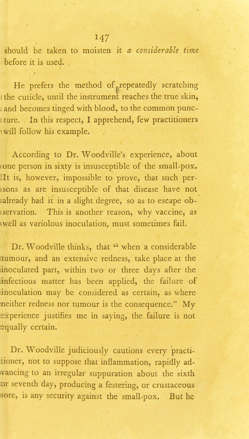 should be taken to moisten it a considerable time before it is used. , t I He prefers the method of ^.repeatedly scratching I the cuticle, until the instrument reaches the true skin, J and becomes tinged with blood, to the common punc- t ture. In this respect, I apprehend, few practitioners ^will follow his example. According to Dr. Woodville's experience, about (one person in sixty is insusceptible of the small-pox. lit is, however, impossible to prove, that such per- ssons as are insusceptible of that disease have not ^already had it in a slight degree, so as to escape ob- sservation. This is another reason, why vaccine, as vwell as variolous inoculation, must sometimes fail. Dr. Woodville thinks, that  when a considerable ttumour, and an extensive redness, take place at the iinoculated part, within two or three days after the [infectious matter has been applied, the failure of inoculation may be considered as certain, as where neither redness nor tumour is the consequence. My ^experience justifies me in saying, the failure is not ^equally certain. Dr. Woodville judiciously cautions every practi- tioner, not to suppose that inflammation, rapidly ad- tvancing to an irregular suppuration about the sixth »r seventh day, producing a festering, or crustaceous isore, is any security against the small-pox. But he