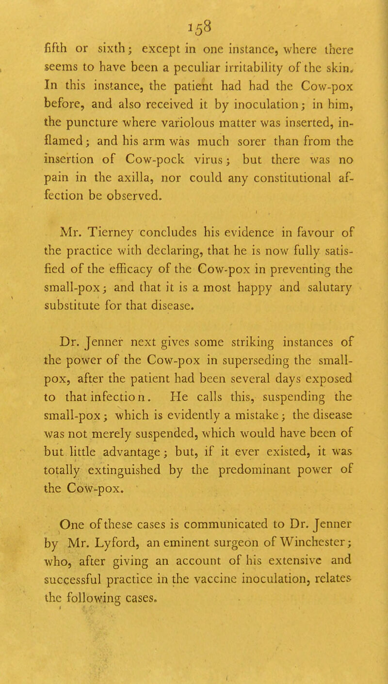 fifth or sixth; except in one instance, where there seems to have been a peculiar irritabihty of the skin* In this instance, the patient had had the Cow-pox before, and also received it by inoculation; in him, the puncture where variolous matter was inserted, in- flamed ; and his arm was much sorer than from the insertion of Cow-pock virus; but there was no pain in the axilla, nor could any constitutional af- fection be observed. Mr. Tierney concludes his evidence in favour of the practice with declaring, that he is now fully satis- fied of the efficacy of the Cow-pox in preventing the small-pox; and that it is a most happy and salutary substitute for that disease. Dr. Jenner next gives some striking instances of the power of the Cow-pox in superseding the small- pox, after the patient had been several days exposed to that infectio n. He calls this, suspending the small-pox; which is evidently a mistake; the disease was not merely suspended, which would have been of but little advantage; but, if it ever existed, it was totally extinguished by the predominant power of the Cow-pox. One of these cases is communicated to Dr. Jenner by Mr. Lyford, an eminent surgeon of Winchester; who, after giving an account of his extensive and successful practice in the vaccine inoculation, relates the following cases.