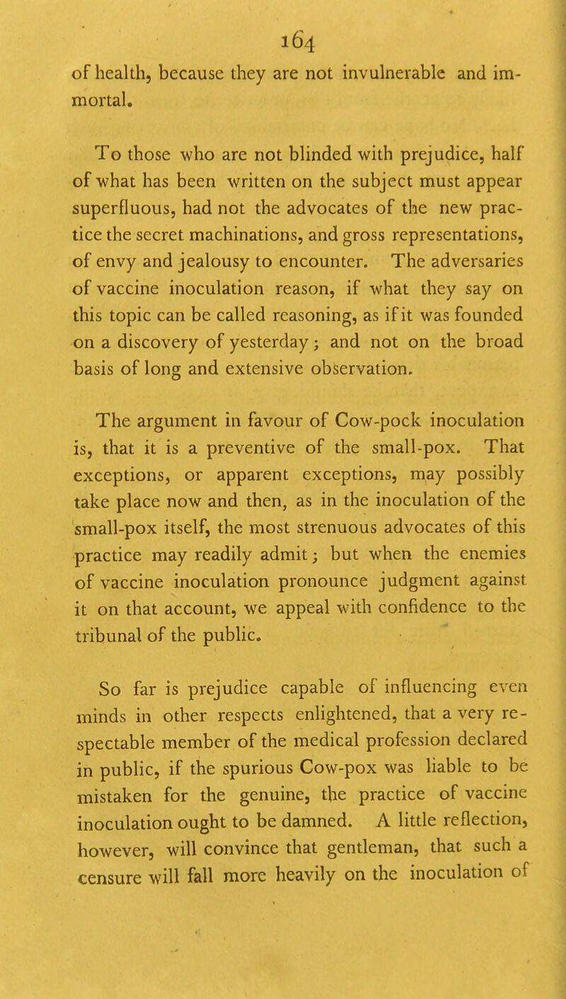 of health, because they are not invulnerable and im- mortal. To those who are not blinded with prejudice, half of what has been written on the subject must appear superfluous, had not the advocates of the new prac- tice the secret machinations, and gross representations, of envy and jealousy to encounter. The adversaries of vaccine inoculation reason, if what they say on this topic can be called reasoning, as if it was founded on a discovery of yesterday; and not on the broad basis of long and extensive observation. The argument in favour of Cow-pock inoculation is, that it is a preventive of the small-pox. That exceptions, or apparent exceptions, may possibly take place now and then, as in the inoculation of the small-pox itself, the most strenuous advocates of this practice may readily admit; but when the enemies of vaccine inoculation pronounce judgment against it on that account, we appeal with confidence to the tribunal of the public. So far is prejudice capable of influencing even minds in other respects enlightened, that a very re- spectable member of the medical profession declared in public, if the spurious Cow-pox was liable to be mistaken for the genuine, the practice of vaccine inoculation ought to be damned. A little reflection, however, will convince that gentleman, that such a censure will fall more heavily on the inoculation of