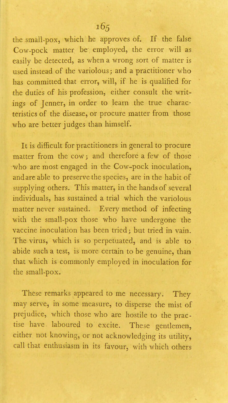 the small-pox, which he approves of. If the false Cow-pock matter be employed, the error will as easily be detected, as when a wrong sort of matter is used instead of the variolous; and a practitioner who has committed that error, will, if he is qualified for the duties of his profession, either consult the writ- ings of Jenner, in order to learn the true charac- teristics of the disease, or procure matter from those who are better judges than himself. It is difficult for practitioners in general to procure matter from the cow; and therefore a few of those who are most engaged in the Cow-pock inoculation, and are able to preserve the species, are in the habit of supplying others. This matter, in the hands of several individuals, has sustained a trial which the variolous matter never sustained. Every method of infecting with the small-pox those who have undergone the vaccine inoculation has been tried; but tried in vain. The virus, which is so perpetuated, and is able to abide such a test, is more certain to be genuine, than that which is commonly employed in inoculation for the small-pox. These remarks appeared to me necessary. They may serve, in some measure, to disperse the mist of prejudice, which those who are hostile to the prac- tise have laboured to excite. These gentlemen, either not knowing, or not acknowledging its utility, call that enthusiasm in its favour, with which others