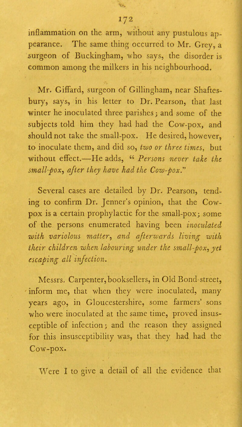 inflammation on the arm, without any pustulous ap- pearance. The same thing occurred to Mr. Grey, a ^surgeon of Buckingham, who says, the disorder is common among the milkers in his neighbourhood. Mr. GifFard, surgeon of Gillingham, near Shaftes- bury, says, in his letter to Dr. Pearson, that last winter he inoculated three parishes; and some of the subjects told him they had had the Cow-pox, and should not take the small-pox. He desired, however, to inoculate them, and did so, two or three times, but without effect.—He adds,  Persons never take the small-pox^ after they have had the Cow-pox Several cases are detailed by Dr. Pearson, tend- ing to confirm Dr. Jenner's opinion, that the Cow- pox is a certain prophylactic for the small-pox; some of the persons enumerated having been inoculated with variolous matter^ and afterwards living with their children when labouring under the small-pox^ yet escaping all infection. Messrs. Carpenter,booksellers, in Old Bond-street, inform me, that when they were inoculated, many years ago, in Gloucestershire, some farmers' sons who were inoculated at the same time, proved insus- ceptible of infection; and the reason they assigned for this insusceptibility was, that they had had the Cow-pox. Were I to give a detail of all the evidence that