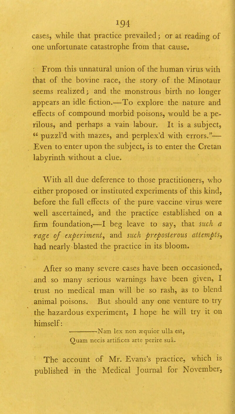 cases, while that practice prevailed; or at reading of one unfortunate catastrophe from that cause. Fronni this unnatural union of the human virus with that of the bovine race, the story of the Minotaur seems realized; and the monstrous birth no longer appears an idle fiction.—To explore the nature and effects of compound morbid poisons, would be a pe- rilous, and perhaps a vain labour. It is a subject,  puzzl'd with mazes, and perplex'd with errors.— Even to enter upon the subject, is to enter the Cretan labyrinth without a clue. With all due deference to those practitioners, who either proposed or instituted experiments of this kind, before the full effects of the pure vaccine virus were well ascertained, and the practice established on a firm foundation,—I beg leave to say, that such a rage of experiment, and such preposterous attempts, had nearly blasted the practice in its bloom. After so many severe cases have been occasioned, and so many serious warnings have been given, I trust no medical man will be so rash, as to blend animal poisons. But should any one venture to try the hazardous experiment, I hope he will try it on himself: Nam lex non aequior ulla est, Quam necis artifices arte perire sua. The account of Mr. Evans's practice, which is published in the Medical Journal for November,