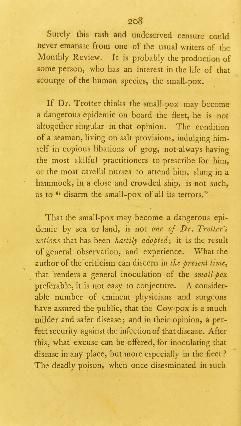 Surely this rash and undeserved censure could ftever emanate from one of the usual writers of the Monthly Review. It is probably the production of some person, who has an interest in the life of that scourge of the human species, the small-pox. If Dr. Trotter thinks the small-pox may become a dangerous epidemic on board the fleet, he is not altogether singular in that opinion. The condition of a seaman, living on salt provisions, indulging him- self in copious libations of grog, not always having the most skilful practitioners to prescribe for him, or the most careful nurses to attend him, slung in a hammock, in a close and crowded ship, is not such, as to *' disarm the small-pox of all its terrors. That the small-pox may become a dangerous epi- demic by sea or land, is not one of Dr. Trotter s notions that has been hastily adopted; it is the result of general observation, and experience. What the author of the criticism can discern in the present time, that renders a general inoculation of the small pox preferable, it is not easy to conjecture. A consider- able number of eminent physicians and surgeons have assured the public, that the Cow-pox is a much milder and safer disease; and in their opinion, a per- fect security against the infection of that disease. After this, what excuse can be offered, for inoculating that disease in any place, but more especially in the fleet ? The deadly poison, when once disesminated in such.