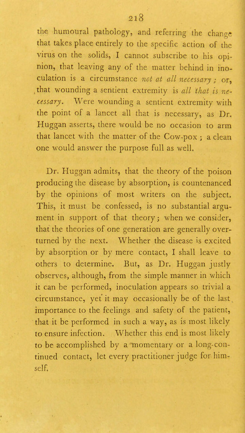 the humoural pathology, and referring the change that takes place entirely to the specific action of the virus on the solids, I cannot subscribe to his opi- nion, that leaving any of the matter behind in ino- culation is a circumstance not at all necessary; or, ,that wounding a sentient extremity is all that is ne- cessary. Were wounding a sentient extremity with the point of a lancet all that is necessary, as Dr. Huggan asserts, there would be no occasion to arm that lancet with the matter of the Cow-pox ; a clean one would answer the purpose full as well. Dr. Huggan admits, that the theory of the poison producing the disease by absorption, is countenanced by the opinions of most writers on the subject. This, it must be confessed, is no substantial argu- ment in support of that theory; when we consider, that the theories of one generation are generally over- turned by the next. Whether the disease is excited by absorption or by mere contact, I shall leave to others to determine. But, as Dr. Huggan justly observes, although, from the simple manner in which it can be performed, inoculation appears so trivial a circumstance, yet it may occasionally be of the last, importance to the feelings and safety of the patient, that it be performed in such a way, as is most likely to ensure infection. Whether this end is most likely to be accomplished by a momentary or a long-con- tinued contact, let every practitioner judge for him- self.