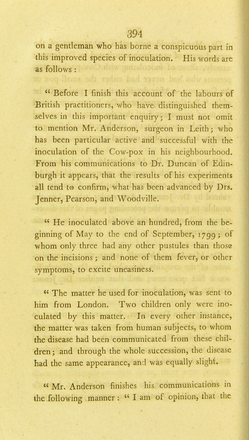 on a gentleman who has borne a conspicuous part in this improved species of inoculation. His words are as follows:  Before I finish this account of the labours of British practitioners, who have, distinguished them- selves in this important enquiry; I must not omit to mention Mr. Anderson, surgeon in Leith; who has been particular active and successful with the inoculation of the Cow-pox in his neighbourhood. From his communications to Dr. Duncan of Edin- burgh it appears, that the results of his experiments all tend t© confirm, what has been advanced by Drs. Jenner, Pearson, and Woodville.  He inoculated above an hundred, from the be- ginning of May to the end of September, 1799; whom only three had any other pustules than those on the incisions; and none of them fever, or other symptoms, to excite uneasiness.  The matter he used for inoculation, was sent to him from London. Two children only were ino- culated by this matter. In every other instance, the matter was taken from human subjects, to whom the disease had been communicated from these chil- dren; and through the whole succession, the disease had the same appearance, and was equally slight.  Mr. Anderson finishes his communications in the following manner:  I am of opinion, that the