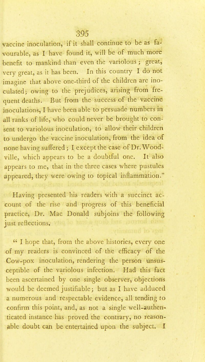 vaccine inoculation, if it shall continue to be as fa- vourable, as I have found it, will be of much more benefit to mankind than even the variolous j great, very great, as it has been. In this country I do not imagine that above one-third of the children are ino- culated; owing to the prejudices, arising from fre- quent deaths. But from the success of the vaccine inoculations, I have been able to persuade numbers in all ranks of life, who could never be brought to con- sent to variolous inoculation, to allow their children to undero-o the vaccine inoculation, from the idea of none having suffered; \ except the case of Dr. Wood- ville, which appears to be a doubtful one. It also appears to me, that in the three cases where pustules appeared, they were owing to topical inflammation. Having presented his readers with a succinct ac- count of the rise and progress of this beneficial practice. Dr. Mac Donald subjoins the following just reflections,  I hope that, from the above histories, every one of my readers is convinced of the efficacy of the Cow-pox inoculation, rendering the person unsus- ceptible of the variolous infection. Had this fact been ascertained by one single observer, objections would be deemed justifiable; but as I have adduced a numerous and respectable evidence, all tending to confirm this point, and, as not a single well-authen- ticated instance has proved the contrary, no reason- able doubt can be entertained upon the subject. I