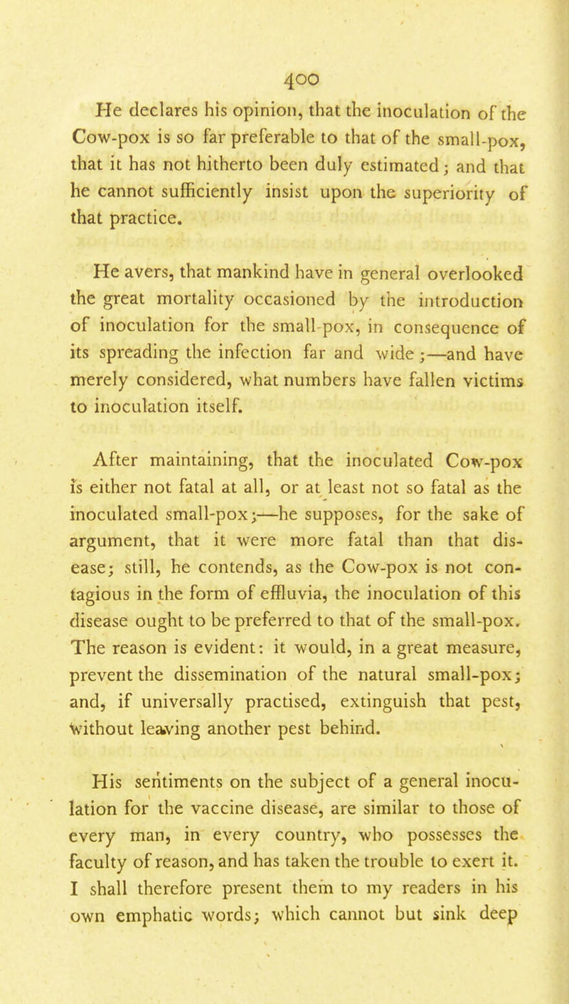 He declares his opinion, that the inoculation of the Cow-pox is so far preferable to that of the small-pox, that it has not hitherto been duly estimated; and that he cannot sufficiently insist upon the superiority of that practice. He avers, that mankind have in general overlooked the great mortality occasioned by the introduction of inoculation for the small-pox, in consequence of its spreading the infection far and wide ;—and have merely considered, what numbers have fallen victims to inoculation itself. After maintaining, that the inoculated Cow-pox is either not fatal at all, or at least not so fatal as the inoculated small-pox;—he supposes, for the sake of argument, that it were more fatal than that dis- ease; still, he contends, as the Cow-pox is not con- tagious in the form of effluvia, the inoculation of this disease ought to be preferred to that of the small-pox. The reason is evident; it would, in a great measure, prevent the dissemination of the natural small-pox; and, if universally practised, extinguish that pest, V/ithout leaiving another pest behind. His sentiments on the subject of a general inocu- lation for the vaccine disease, are similar to those of every man, in every country, who possesses the faculty of reason, and has taken the trouble to exert it. I shall therefore present them to my readers in his own emphatic words; which cannot but sink deep